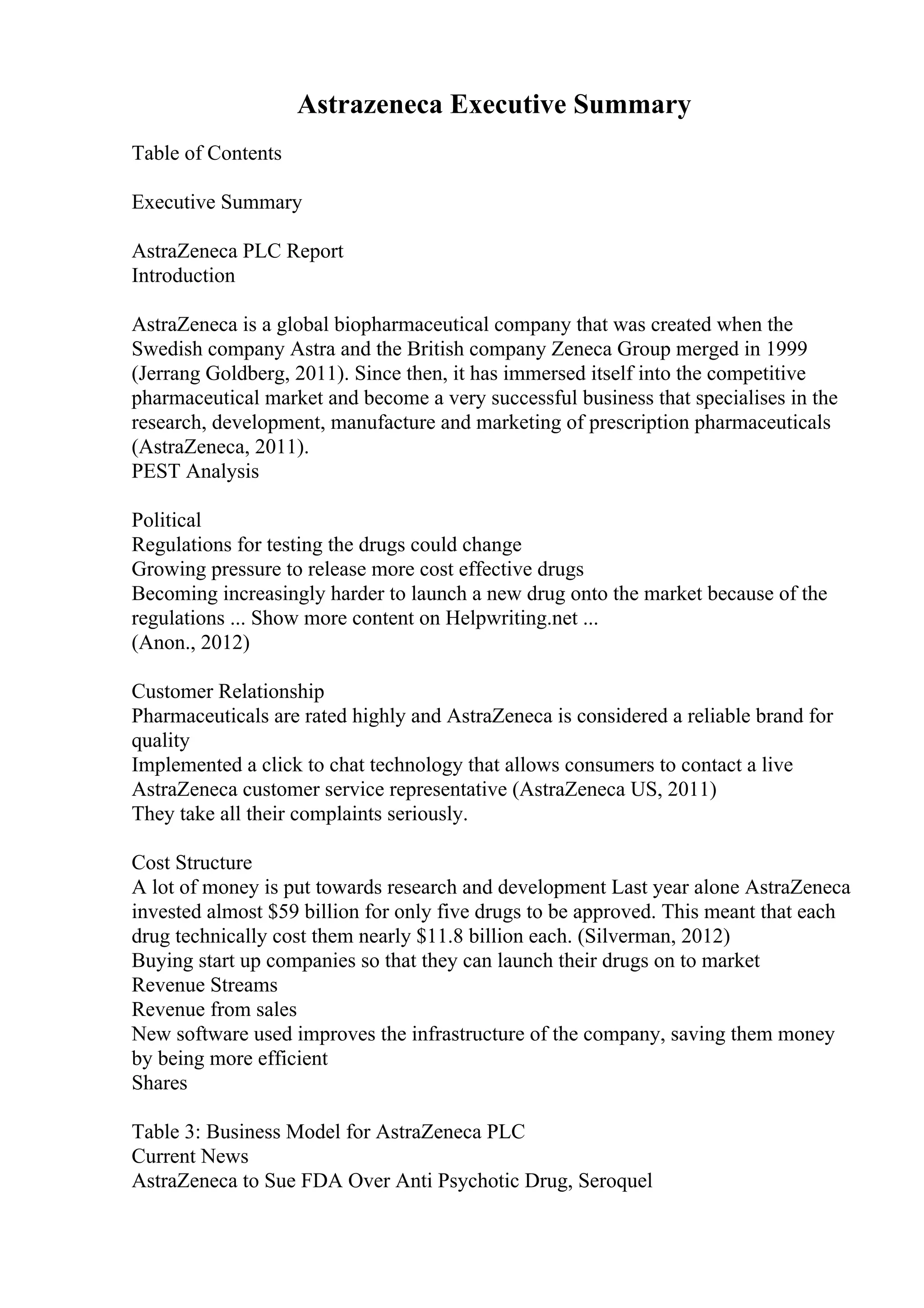 Astrazeneca Executive Summary
Table of Contents
Executive Summary
AstraZeneca PLC Report
Introduction
AstraZeneca is a global biopharmaceutical company that was created when the
Swedish company Astra and the British company Zeneca Group merged in 1999
(Jerrang Goldberg, 2011). Since then, it has immersed itself into the competitive
pharmaceutical market and become a very successful business that specialises in the
research, development, manufacture and marketing of prescription pharmaceuticals
(AstraZeneca, 2011).
PEST Analysis
Political
Regulations for testing the drugs could change
Growing pressure to release more cost effective drugs
Becoming increasingly harder to launch a new drug onto the market because of the
regulations ... Show more content on Helpwriting.net ...
(Anon., 2012)
Customer Relationship
Pharmaceuticals are rated highly and AstraZeneca is considered a reliable brand for
quality
Implemented a click to chat technology that allows consumers to contact a live
AstraZeneca customer service representative (AstraZeneca US, 2011)
They take all their complaints seriously.
Cost Structure
A lot of money is put towards research and development Last year alone AstraZeneca
invested almost $59 billion for only five drugs to be approved. This meant that each
drug technically cost them nearly $11.8 billion each. (Silverman, 2012)
Buying start up companies so that they can launch their drugs on to market
Revenue Streams
Revenue from sales
New software used improves the infrastructure of the company, saving them money
by being more efficient
Shares
Table 3: Business Model for AstraZeneca PLC
Current News
AstraZeneca to Sue FDA Over Anti Psychotic Drug, Seroquel
 