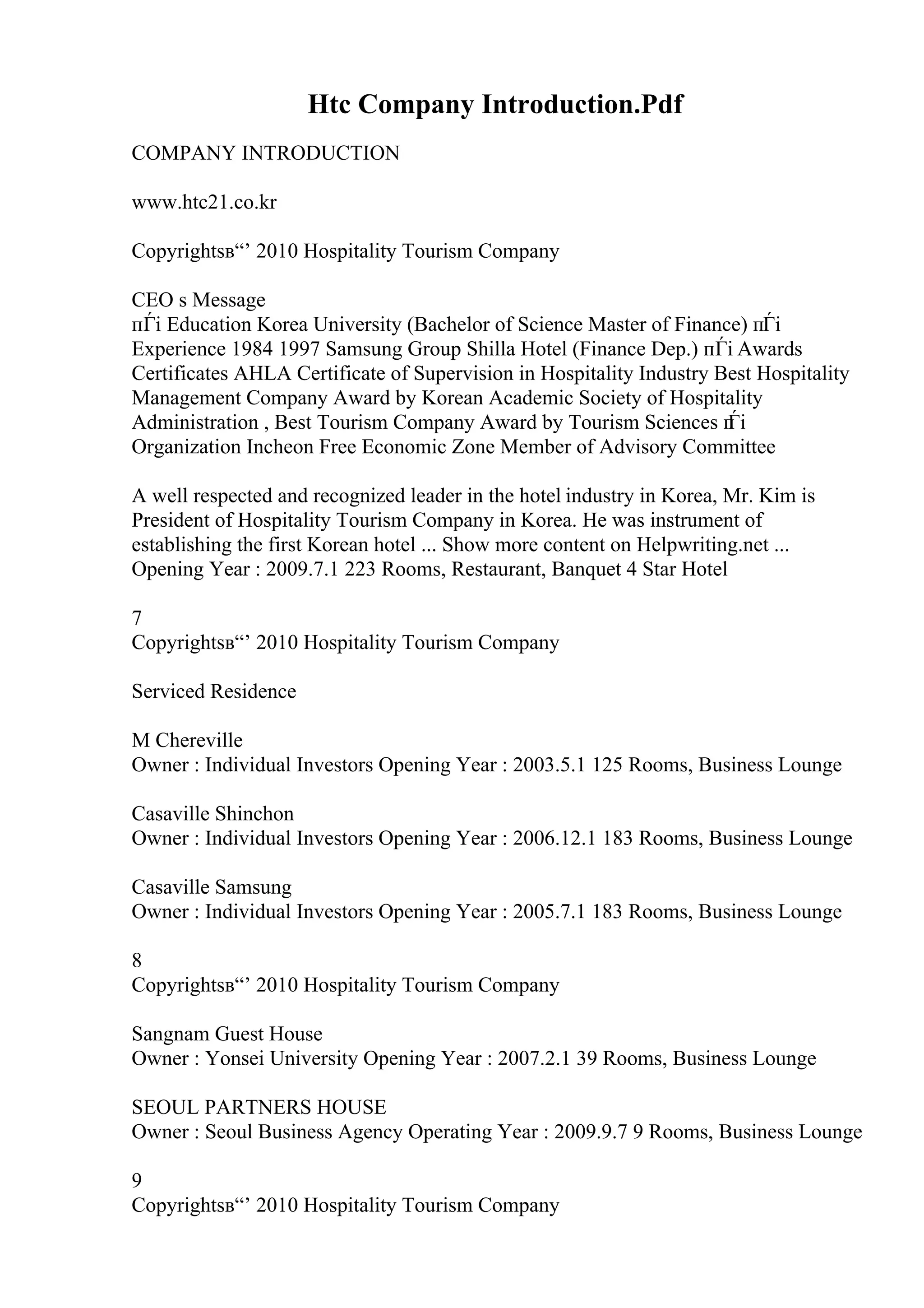 Htc Company Introduction.Pdf
COMPANY INTRODUCTION
www.htc21.co.kr
Copyrightsв“’ 2010 Hospitality Tourism Company
CEO s Message
пЃі Education Korea University (Bachelor of Science Master of Finance) пЃі
Experience 1984 1997 Samsung Group Shilla Hotel (Finance Dep.) пЃі Awards
Certificates AHLA Certificate of Supervision in Hospitality Industry Best Hospitality
Management Company Award by Korean Academic Society of Hospitality
Administration , Best Tourism Company Award by Tourism Sciences п
Ѓі
Organization Incheon Free Economic Zone Member of Advisory Committee
A well respected and recognized leader in the hotel industry in Korea, Mr. Kim is
President of Hospitality Tourism Company in Korea. He was instrument of
establishing the first Korean hotel ... Show more content on Helpwriting.net ...
Opening Year : 2009.7.1 223 Rooms, Restaurant, Banquet 4 Star Hotel
7
Copyrightsв“’ 2010 Hospitality Tourism Company
Serviced Residence
M Chereville
Owner : Individual Investors Opening Year : 2003.5.1 125 Rooms, Business Lounge
Casaville Shinchon
Owner : Individual Investors Opening Year : 2006.12.1 183 Rooms, Business Lounge
Casaville Samsung
Owner : Individual Investors Opening Year : 2005.7.1 183 Rooms, Business Lounge
8
Copyrightsв“’ 2010 Hospitality Tourism Company
Sangnam Guest House
Owner : Yonsei University Opening Year : 2007.2.1 39 Rooms, Business Lounge
SEOUL PARTNERS HOUSE
Owner : Seoul Business Agency Operating Year : 2009.9.7 9 Rooms, Business Lounge
9
Copyrightsв“’ 2010 Hospitality Tourism Company
 