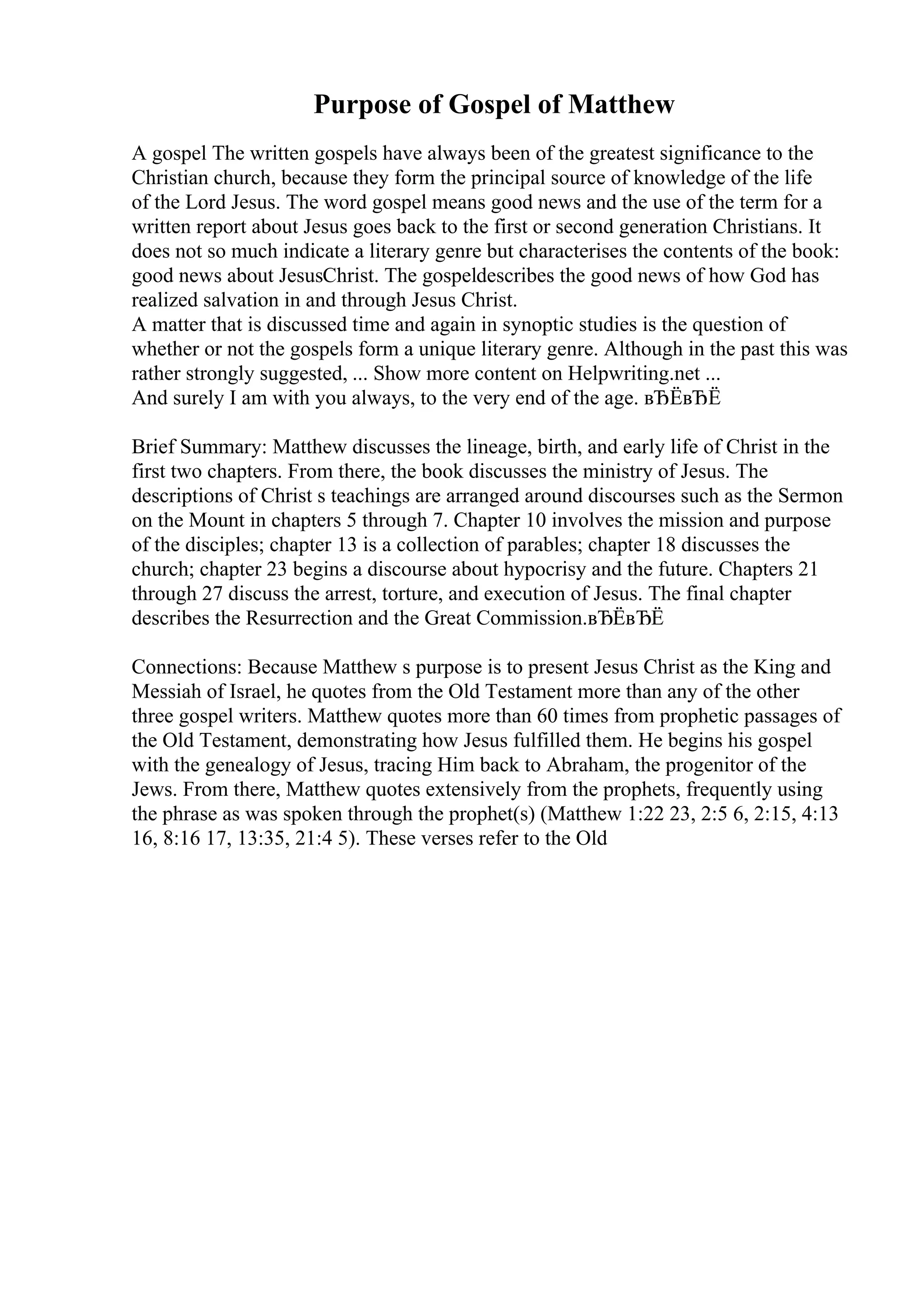 Purpose of Gospel of Matthew
A gospel The written gospels have always been of the greatest significance to the
Christian church, because they form the principal source of knowledge of the life
of the Lord Jesus. The word gospel means good news and the use of the term for a
written report about Jesus goes back to the first or second generation Christians. It
does not so much indicate a literary genre but characterises the contents of the book:
good news about JesusChrist. The gospeldescribes the good news of how God has
realized salvation in and through Jesus Christ.
A matter that is discussed time and again in synoptic studies is the question of
whether or not the gospels form a unique literary genre. Although in the past this was
rather strongly suggested, ... Show more content on Helpwriting.net ...
And surely I am with you always, to the very end of the age. вЂЁвЂЁ
Brief Summary: Matthew discusses the lineage, birth, and early life of Christ in the
first two chapters. From there, the book discusses the ministry of Jesus. The
descriptions of Christ s teachings are arranged around discourses such as the Sermon
on the Mount in chapters 5 through 7. Chapter 10 involves the mission and purpose
of the disciples; chapter 13 is a collection of parables; chapter 18 discusses the
church; chapter 23 begins a discourse about hypocrisy and the future. Chapters 21
through 27 discuss the arrest, torture, and execution of Jesus. The final chapter
describes the Resurrection and the Great Commission.вЂЁвЂЁ
Connections: Because Matthew s purpose is to present Jesus Christ as the King and
Messiah of Israel, he quotes from the Old Testament more than any of the other
three gospel writers. Matthew quotes more than 60 times from prophetic passages of
the Old Testament, demonstrating how Jesus fulfilled them. He begins his gospel
with the genealogy of Jesus, tracing Him back to Abraham, the progenitor of the
Jews. From there, Matthew quotes extensively from the prophets, frequently using
the phrase as was spoken through the prophet(s) (Matthew 1:22 23, 2:5 6, 2:15, 4:13
16, 8:16 17, 13:35, 21:4 5). These verses refer to the Old
 