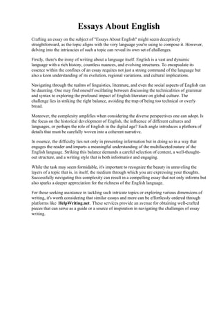 Essays About English
Crafting an essay on the subject of "Essays About English" might seem deceptively
straightforward, as the topic aligns with the very language you're using to compose it. However,
delving into the intricacies of such a topic can reveal its own set of challenges.
Firstly, there's the irony of writing about a language itself. English is a vast and dynamic
language with a rich history, countless nuances, and evolving structures. To encapsulate its
essence within the confines of an essay requires not just a strong command of the language but
also a keen understanding of its evolution, regional variations, and cultural implications.
Navigating through the realms of linguistics, literature, and even the social aspects of English can
be daunting. One may find oneself oscillating between discussing the technicalities of grammar
and syntax to exploring the profound impact of English literature on global culture. The
challenge lies in striking the right balance, avoiding the trap of being too technical or overly
broad.
Moreover, the complexity amplifies when considering the diverse perspectives one can adopt. Is
the focus on the historical development of English, the influence of different cultures and
languages, or perhaps the role of English in the digital age? Each angle introduces a plethora of
details that must be carefully woven into a coherent narrative.
In essence, the difficulty lies not only in presenting information but in doing so in a way that
engages the reader and imparts a meaningful understanding of the multifaceted nature of the
English language. Striking this balance demands a careful selection of content, a well-thought-
out structure, and a writing style that is both informative and engaging.
While the task may seem formidable, it's important to recognize the beauty in unraveling the
layers of a topic that is, in itself, the medium through which you are expressing your thoughts.
Successfully navigating this complexity can result in a compelling essay that not only informs but
also sparks a deeper appreciation for the richness of the English language.
For those seeking assistance in tackling such intricate topics or exploring various dimensions of
writing, it's worth considering that similar essays and more can be effortlessly ordered through
platforms like HelpWriting.net. These services provide an avenue for obtaining well-crafted
pieces that can serve as a guide or a source of inspiration in navigating the challenges of essay
writing.
Essays About English Essays About English
 