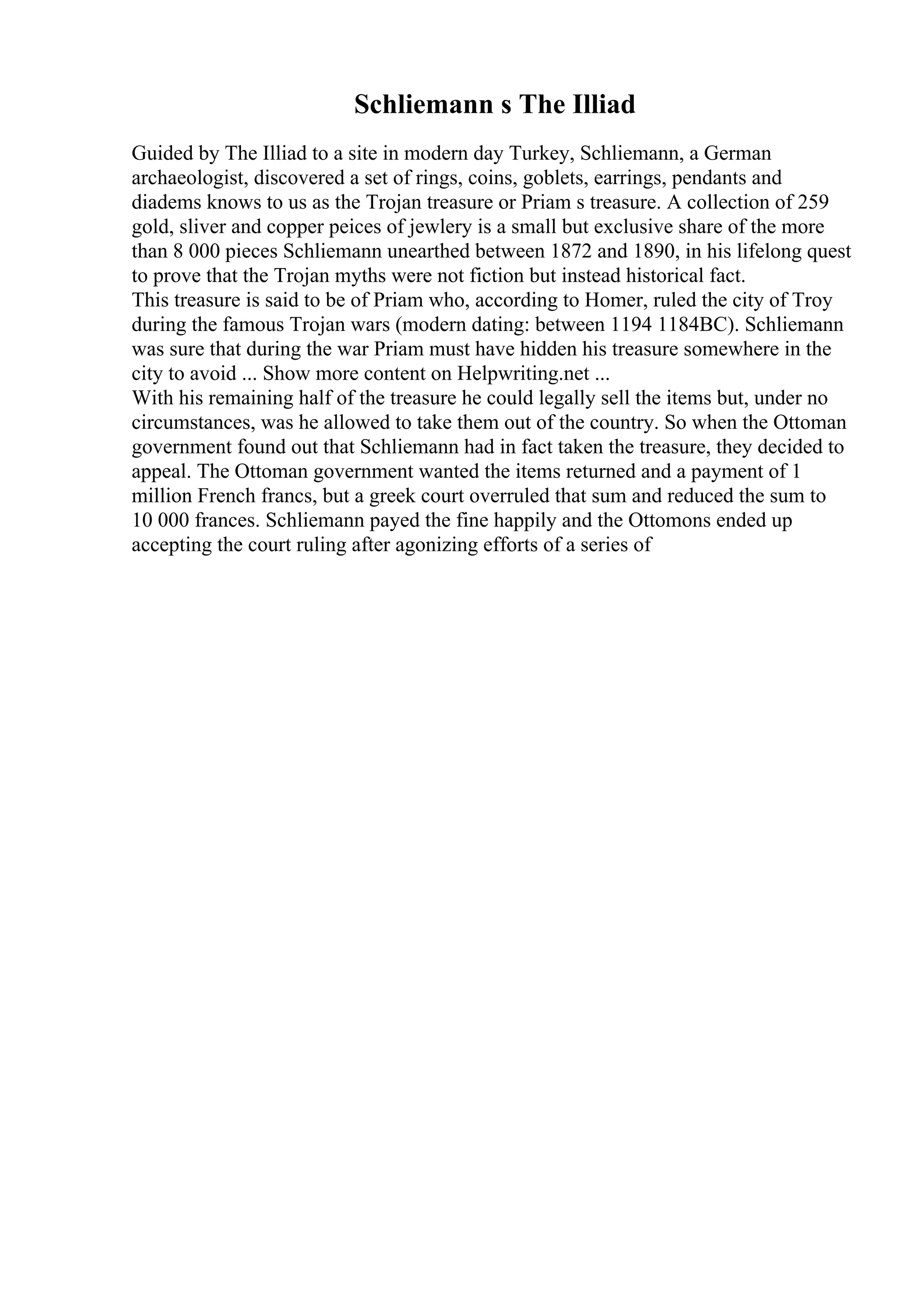 Schliemann s The Illiad
Guided by The Illiad to a site in modern day Turkey, Schliemann, a German
archaeologist, discovered a set of rings, coins, goblets, earrings, pendants and
diadems knows to us as the Trojan treasure or Priam s treasure. A collection of 259
gold, sliver and copper peices of jewlery is a small but exclusive share of the more
than 8 000 pieces Schliemann unearthed between 1872 and 1890, in his lifelong quest
to prove that the Trojan myths were not fiction but instead historical fact.
This treasure is said to be of Priam who, according to Homer, ruled the city of Troy
during the famous Trojan wars (modern dating: between 1194 1184BC). Schliemann
was sure that during the war Priam must have hidden his treasure somewhere in the
city to avoid ... Show more content on Helpwriting.net ...
With his remaining half of the treasure he could legally sell the items but, under no
circumstances, was he allowed to take them out of the country. So when the Ottoman
government found out that Schliemann had in fact taken the treasure, they decided to
appeal. The Ottoman government wanted the items returned and a payment of 1
million French francs, but a greek court overruled that sum and reduced the sum to
10 000 frances. Schliemann payed the fine happily and the Ottomons ended up
accepting the court ruling after agonizing efforts of a series of
 
