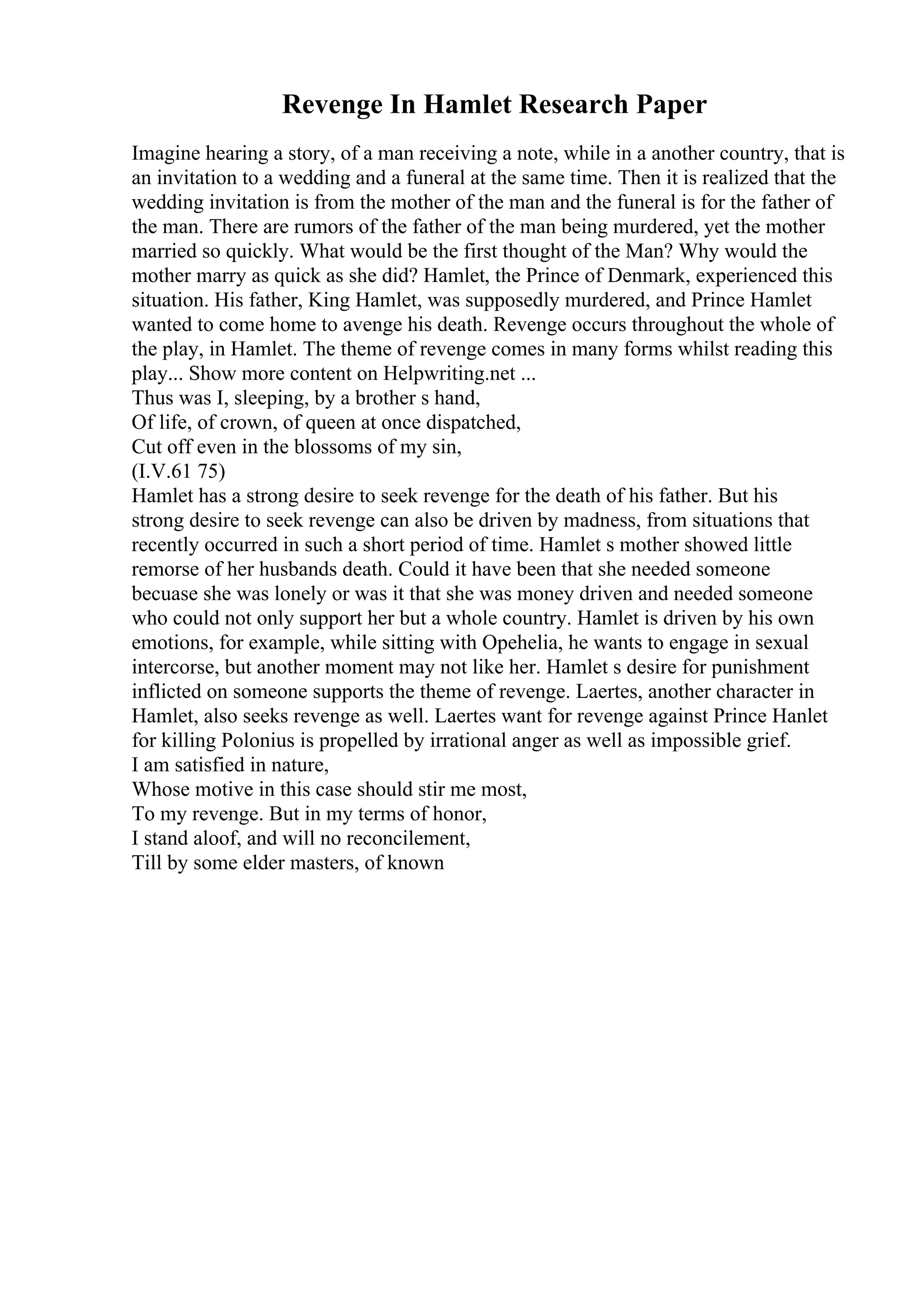 Revenge In Hamlet Research Paper
Imagine hearing a story, of a man receiving a note, while in a another country, that is
an invitation to a wedding and a funeral at the same time. Then it is realized that the
wedding invitation is from the mother of the man and the funeral is for the father of
the man. There are rumors of the father of the man being murdered, yet the mother
married so quickly. What would be the first thought of the Man? Why would the
mother marry as quick as she did? Hamlet, the Prince of Denmark, experienced this
situation. His father, King Hamlet, was supposedly murdered, and Prince Hamlet
wanted to come home to avenge his death. Revenge occurs throughout the whole of
the play, in Hamlet. The theme of revenge comes in many forms whilst reading this
play... Show more content on Helpwriting.net ...
Thus was I, sleeping, by a brother s hand,
Of life, of crown, of queen at once dispatched,
Cut off even in the blossoms of my sin,
(I.V.61 75)
Hamlet has a strong desire to seek revenge for the death of his father. But his
strong desire to seek revenge can also be driven by madness, from situations that
recently occurred in such a short period of time. Hamlet s mother showed little
remorse of her husbands death. Could it have been that she needed someone
becuase she was lonely or was it that she was money driven and needed someone
who could not only support her but a whole country. Hamlet is driven by his own
emotions, for example, while sitting with Opehelia, he wants to engage in sexual
intercorse, but another moment may not like her. Hamlet s desire for punishment
inflicted on someone supports the theme of revenge. Laertes, another character in
Hamlet, also seeks revenge as well. Laertes want for revenge against Prince Hanlet
for killing Polonius is propelled by irrational anger as well as impossible grief.
I am satisfied in nature,
Whose motive in this case should stir me most,
To my revenge. But in my terms of honor,
I stand aloof, and will no reconcilement,
Till by some elder masters, of known
 