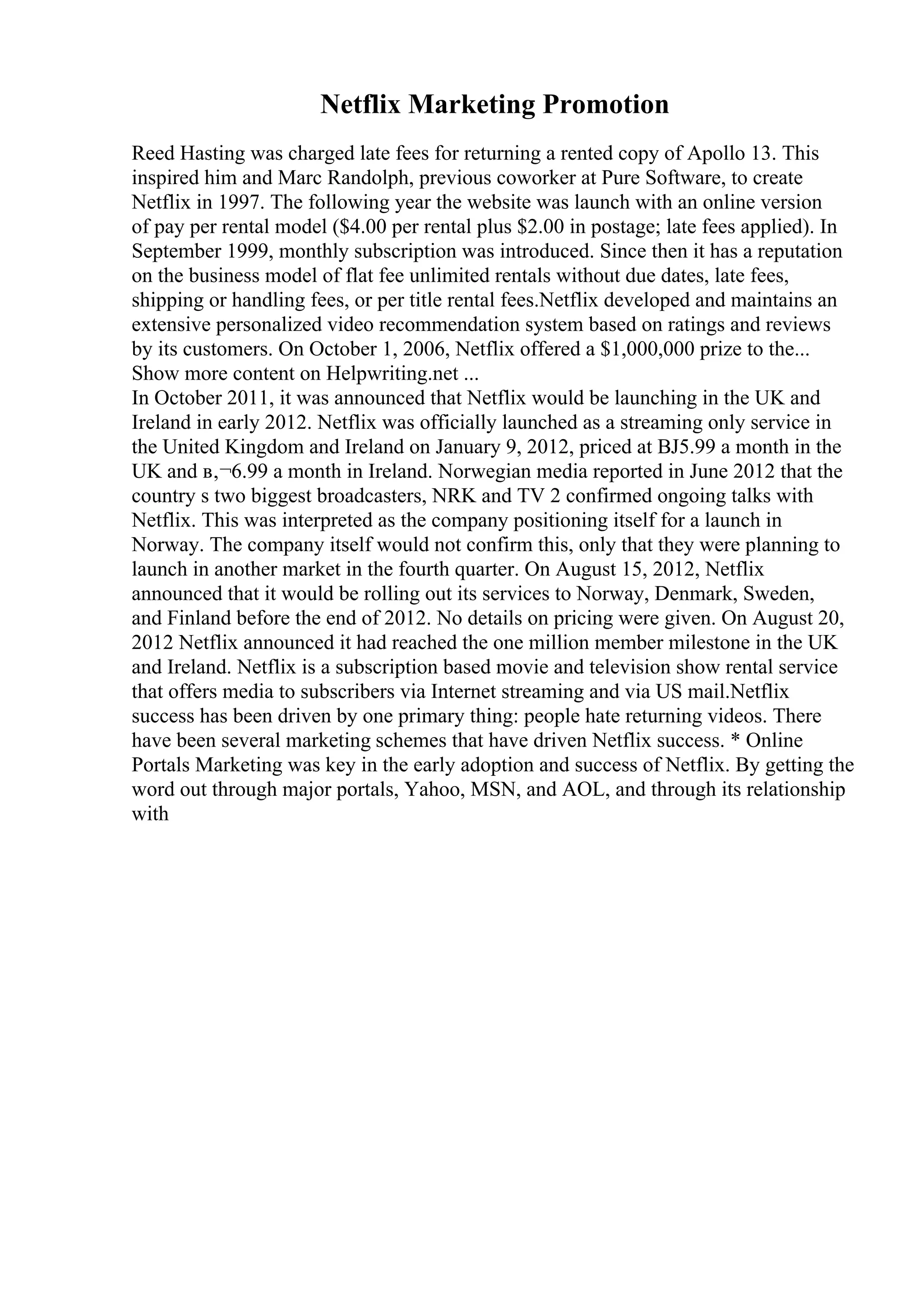 Netflix Marketing Promotion
Reed Hasting was charged late fees for returning a rented copy of Apollo 13. This
inspired him and Marc Randolph, previous coworker at Pure Software, to create
Netflix in 1997. The following year the website was launch with an online version
of pay per rental model ($4.00 per rental plus $2.00 in postage; late fees applied). In
September 1999, monthly subscription was introduced. Since then it has a reputation
on the business model of flat fee unlimited rentals without due dates, late fees,
shipping or handling fees, or per title rental fees.Netflix developed and maintains an
extensive personalized video recommendation system based on ratings and reviews
by its customers. On October 1, 2006, Netflix offered a $1,000,000 prize to the...
Show more content on Helpwriting.net ...
In October 2011, it was announced that Netflix would be launching in the UK and
Ireland in early 2012. Netflix was officially launched as a streaming only service in
the United Kingdom and Ireland on January 9, 2012, priced at ВЈ5.99 a month in the
UK and в‚¬6.99 a month in Ireland. Norwegian media reported in June 2012 that the
country s two biggest broadcasters, NRK and TV 2 confirmed ongoing talks with
Netflix. This was interpreted as the company positioning itself for a launch in
Norway. The company itself would not confirm this, only that they were planning to
launch in another market in the fourth quarter. On August 15, 2012, Netflix
announced that it would be rolling out its services to Norway, Denmark, Sweden,
and Finland before the end of 2012. No details on pricing were given. On August 20,
2012 Netflix announced it had reached the one million member milestone in the UK
and Ireland. Netflix is a subscription based movie and television show rental service
that offers media to subscribers via Internet streaming and via US mail.Netflix
success has been driven by one primary thing: people hate returning videos. There
have been several marketing schemes that have driven Netflix success. * Online
Portals Marketing was key in the early adoption and success of Netflix. By getting the
word out through major portals, Yahoo, MSN, and AOL, and through its relationship
with
 