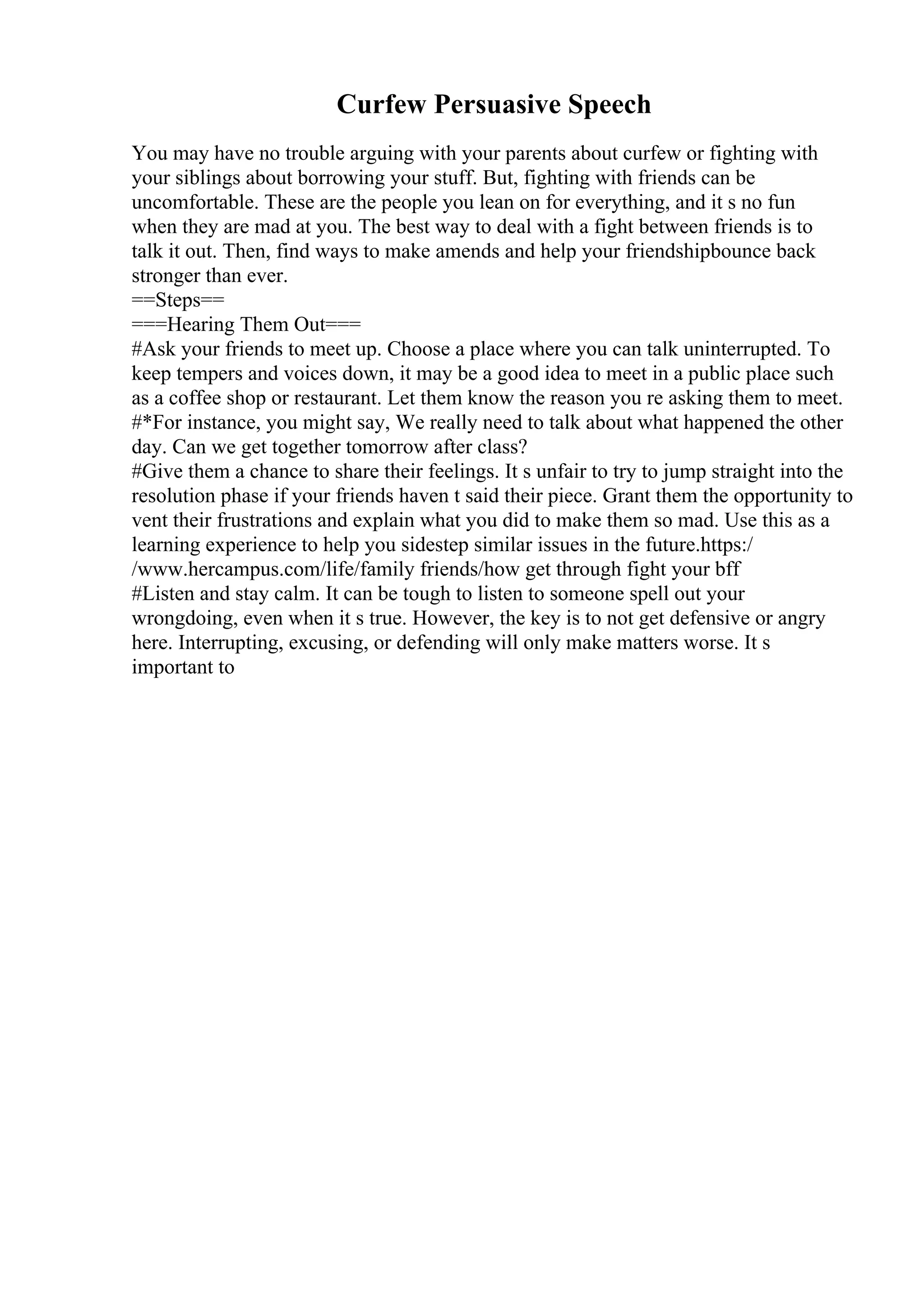 Curfew Persuasive Speech
You may have no trouble arguing with your parents about curfew or fighting with
your siblings about borrowing your stuff. But, fighting with friends can be
uncomfortable. These are the people you lean on for everything, and it s no fun
when they are mad at you. The best way to deal with a fight between friends is to
talk it out. Then, find ways to make amends and help your friendshipbounce back
stronger than ever.
==Steps==
===Hearing Them Out===
#Ask your friends to meet up. Choose a place where you can talk uninterrupted. To
keep tempers and voices down, it may be a good idea to meet in a public place such
as a coffee shop or restaurant. Let them know the reason you re asking them to meet.
#*For instance, you might say, We really need to talk about what happened the other
day. Can we get together tomorrow after class?
#Give them a chance to share their feelings. It s unfair to try to jump straight into the
resolution phase if your friends haven t said their piece. Grant them the opportunity to
vent their frustrations and explain what you did to make them so mad. Use this as a
learning experience to help you sidestep similar issues in the future.https:/
/www.hercampus.com/life/family friends/how get through fight your bff
#Listen and stay calm. It can be tough to listen to someone spell out your
wrongdoing, even when it s true. However, the key is to not get defensive or angry
here. Interrupting, excusing, or defending will only make matters worse. It s
important to
 