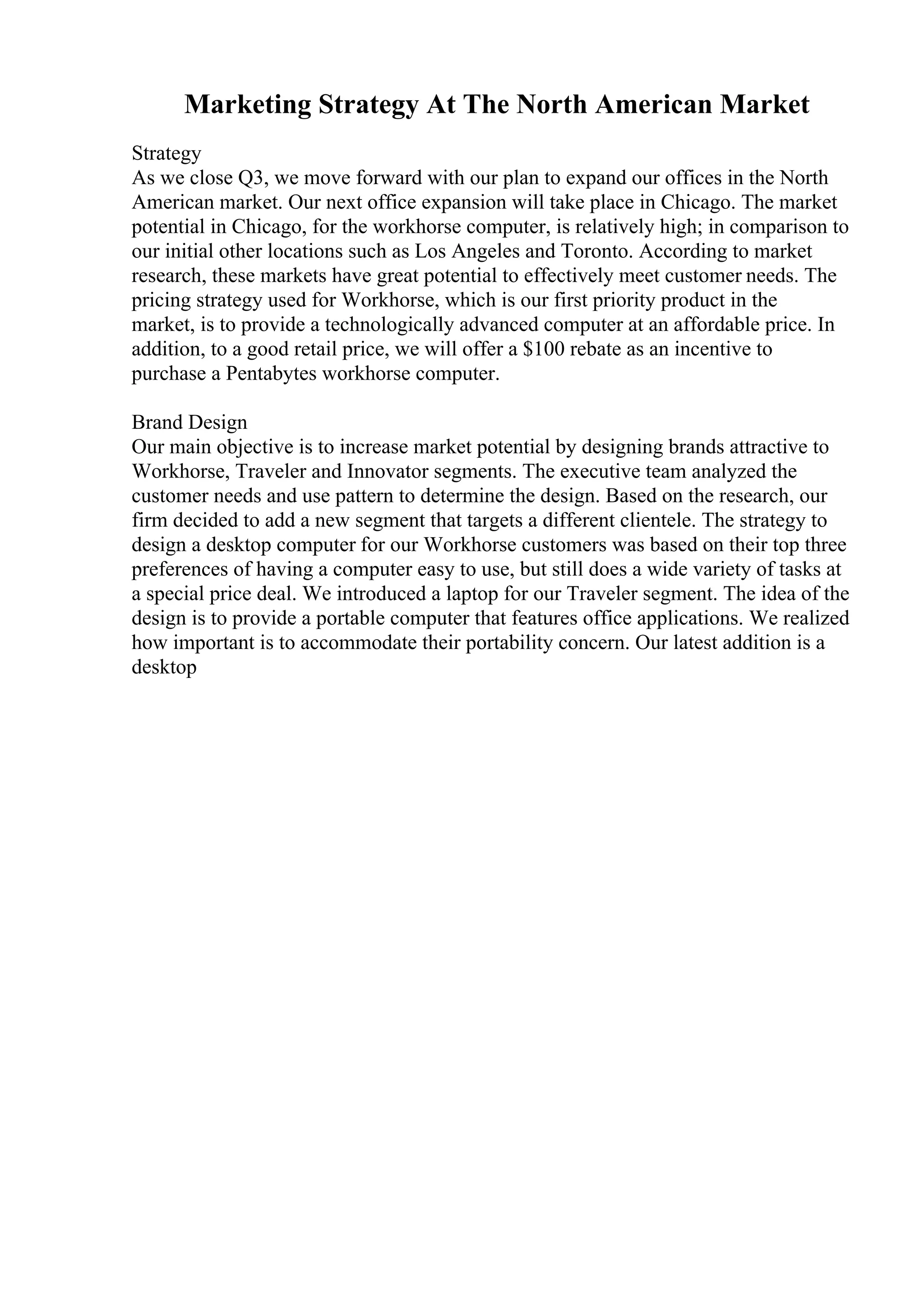 Marketing Strategy At The North American Market
Strategy
As we close Q3, we move forward with our plan to expand our offices in the North
American market. Our next office expansion will take place in Chicago. The market
potential in Chicago, for the workhorse computer, is relatively high; in comparison to
our initial other locations such as Los Angeles and Toronto. According to market
research, these markets have great potential to effectively meet customer needs. The
pricing strategy used for Workhorse, which is our first priority product in the
market, is to provide a technologically advanced computer at an affordable price. In
addition, to a good retail price, we will offer a $100 rebate as an incentive to
purchase a Pentabytes workhorse computer.
Brand Design
Our main objective is to increase market potential by designing brands attractive to
Workhorse, Traveler and Innovator segments. The executive team analyzed the
customer needs and use pattern to determine the design. Based on the research, our
firm decided to add a new segment that targets a different clientele. The strategy to
design a desktop computer for our Workhorse customers was based on their top three
preferences of having a computer easy to use, but still does a wide variety of tasks at
a special price deal. We introduced a laptop for our Traveler segment. The idea of the
design is to provide a portable computer that features office applications. We realized
how important is to accommodate their portability concern. Our latest addition is a
desktop
 
