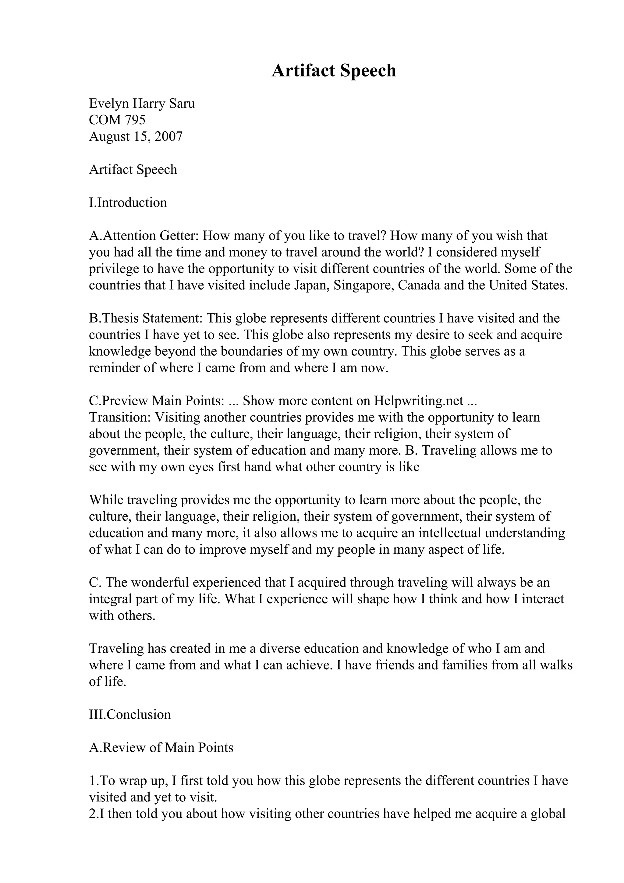 Artifact Speech
Evelyn Harry Saru
COM 795
August 15, 2007
Artifact Speech
I.Introduction
A.Attention Getter: How many of you like to travel? How many of you wish that
you had all the time and money to travel around the world? I considered myself
privilege to have the opportunity to visit different countries of the world. Some of the
countries that I have visited include Japan, Singapore, Canada and the United States.
B.Thesis Statement: This globe represents different countries I have visited and the
countries I have yet to see. This globe also represents my desire to seek and acquire
knowledge beyond the boundaries of my own country. This globe serves as a
reminder of where I came from and where I am now.
C.Preview Main Points: ... Show more content on Helpwriting.net ...
Transition: Visiting another countries provides me with the opportunity to learn
about the people, the culture, their language, their religion, their system of
government, their system of education and many more. B. Traveling allows me to
see with my own eyes first hand what other country is like
While traveling provides me the opportunity to learn more about the people, the
culture, their language, their religion, their system of government, their system of
education and many more, it also allows me to acquire an intellectual understanding
of what I can do to improve myself and my people in many aspect of life.
C. The wonderful experienced that I acquired through traveling will always be an
integral part of my life. What I experience will shape how I think and how I interact
with others.
Traveling has created in me a diverse education and knowledge of who I am and
where I came from and what I can achieve. I have friends and families from all walks
of life.
III.Conclusion
A.Review of Main Points
1.To wrap up, I first told you how this globe represents the different countries I have
visited and yet to visit.
2.I then told you about how visiting other countries have helped me acquire a global
 