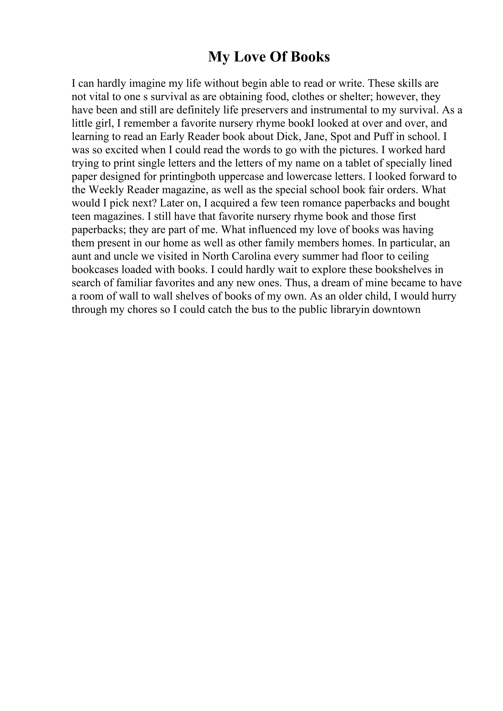 My Love Of Books
I can hardly imagine my life without begin able to read or write. These skills are
not vital to one s survival as are obtaining food, clothes or shelter; however, they
have been and still are definitely life preservers and instrumental to my survival. As a
little girl, I remember a favorite nursery rhyme bookI looked at over and over, and
learning to read an Early Reader book about Dick, Jane, Spot and Puff in school. I
was so excited when I could read the words to go with the pictures. I worked hard
trying to print single letters and the letters of my name on a tablet of specially lined
paper designed for printingboth uppercase and lowercase letters. I looked forward to
the Weekly Reader magazine, as well as the special school book fair orders. What
would I pick next? Later on, I acquired a few teen romance paperbacks and bought
teen magazines. I still have that favorite nursery rhyme book and those first
paperbacks; they are part of me. What influenced my love of books was having
them present in our home as well as other family members homes. In particular, an
aunt and uncle we visited in North Carolina every summer had floor to ceiling
bookcases loaded with books. I could hardly wait to explore these bookshelves in
search of familiar favorites and any new ones. Thus, a dream of mine became to have
a room of wall to wall shelves of books of my own. As an older child, I would hurry
through my chores so I could catch the bus to the public libraryin downtown
 