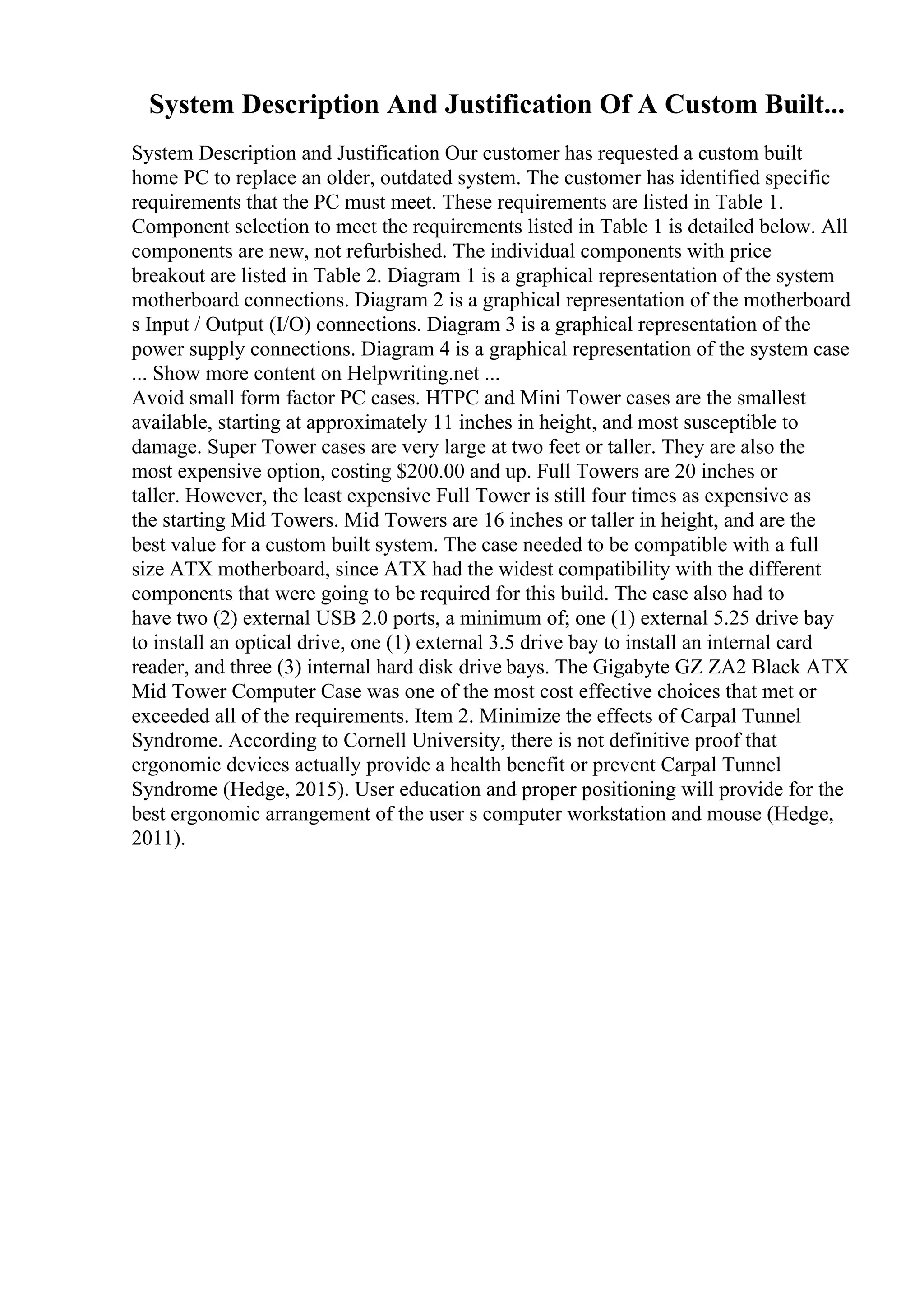 System Description And Justification Of A Custom Built...
System Description and Justification Our customer has requested a custom built
home PC to replace an older, outdated system. The customer has identified specific
requirements that the PC must meet. These requirements are listed in Table 1.
Component selection to meet the requirements listed in Table 1 is detailed below. All
components are new, not refurbished. The individual components with price
breakout are listed in Table 2. Diagram 1 is a graphical representation of the system
motherboard connections. Diagram 2 is a graphical representation of the motherboard
s Input / Output (I/O) connections. Diagram 3 is a graphical representation of the
power supply connections. Diagram 4 is a graphical representation of the system case
... Show more content on Helpwriting.net ...
Avoid small form factor PC cases. HTPC and Mini Tower cases are the smallest
available, starting at approximately 11 inches in height, and most susceptible to
damage. Super Tower cases are very large at two feet or taller. They are also the
most expensive option, costing $200.00 and up. Full Towers are 20 inches or
taller. However, the least expensive Full Tower is still four times as expensive as
the starting Mid Towers. Mid Towers are 16 inches or taller in height, and are the
best value for a custom built system. The case needed to be compatible with a full
size ATX motherboard, since ATX had the widest compatibility with the different
components that were going to be required for this build. The case also had to
have two (2) external USB 2.0 ports, a minimum of; one (1) external 5.25 drive bay
to install an optical drive, one (1) external 3.5 drive bay to install an internal card
reader, and three (3) internal hard disk drive bays. The Gigabyte GZ ZA2 Black ATX
Mid Tower Computer Case was one of the most cost effective choices that met or
exceeded all of the requirements. Item 2. Minimize the effects of Carpal Tunnel
Syndrome. According to Cornell University, there is not definitive proof that
ergonomic devices actually provide a health benefit or prevent Carpal Tunnel
Syndrome (Hedge, 2015). User education and proper positioning will provide for the
best ergonomic arrangement of the user s computer workstation and mouse (Hedge,
2011).
 