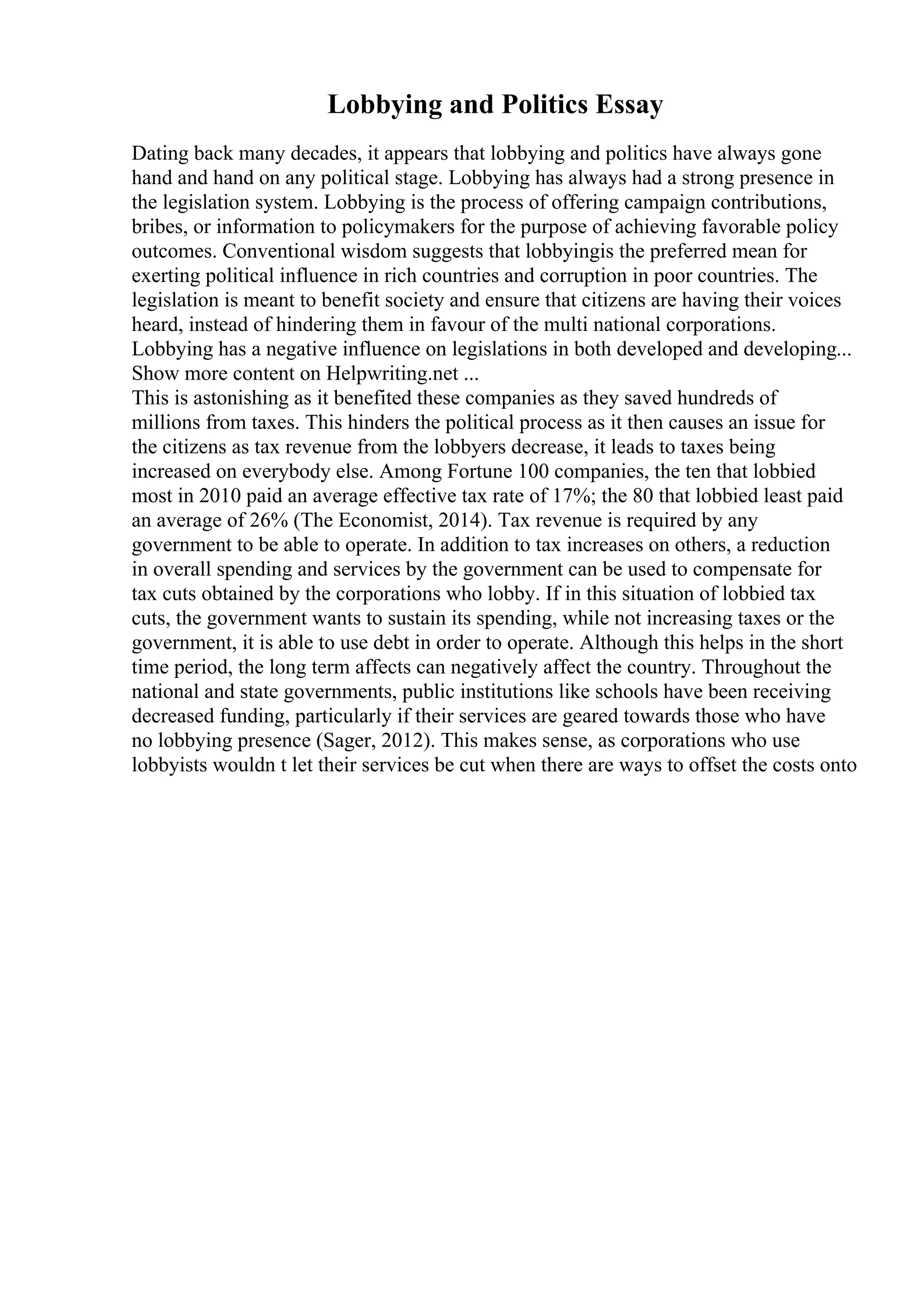 Lobbying and Politics Essay
Dating back many decades, it appears that lobbying and politics have always gone
hand and hand on any political stage. Lobbying has always had a strong presence in
the legislation system. Lobbying is the process of offering campaign contributions,
bribes, or information to policymakers for the purpose of achieving favorable policy
outcomes. Conventional wisdom suggests that lobbyingis the preferred mean for
exerting political influence in rich countries and corruption in poor countries. The
legislation is meant to benefit society and ensure that citizens are having their voices
heard, instead of hindering them in favour of the multi national corporations.
Lobbying has a negative influence on legislations in both developed and developing...
Show more content on Helpwriting.net ...
This is astonishing as it benefited these companies as they saved hundreds of
millions from taxes. This hinders the political process as it then causes an issue for
the citizens as tax revenue from the lobbyers decrease, it leads to taxes being
increased on everybody else. Among Fortune 100 companies, the ten that lobbied
most in 2010 paid an average effective tax rate of 17%; the 80 that lobbied least paid
an average of 26% (The Economist, 2014). Tax revenue is required by any
government to be able to operate. In addition to tax increases on others, a reduction
in overall spending and services by the government can be used to compensate for
tax cuts obtained by the corporations who lobby. If in this situation of lobbied tax
cuts, the government wants to sustain its spending, while not increasing taxes or the
government, it is able to use debt in order to operate. Although this helps in the short
time period, the long term affects can negatively affect the country. Throughout the
national and state governments, public institutions like schools have been receiving
decreased funding, particularly if their services are geared towards those who have
no lobbying presence (Sager, 2012). This makes sense, as corporations who use
lobbyists wouldn t let their services be cut when there are ways to offset the costs onto
 