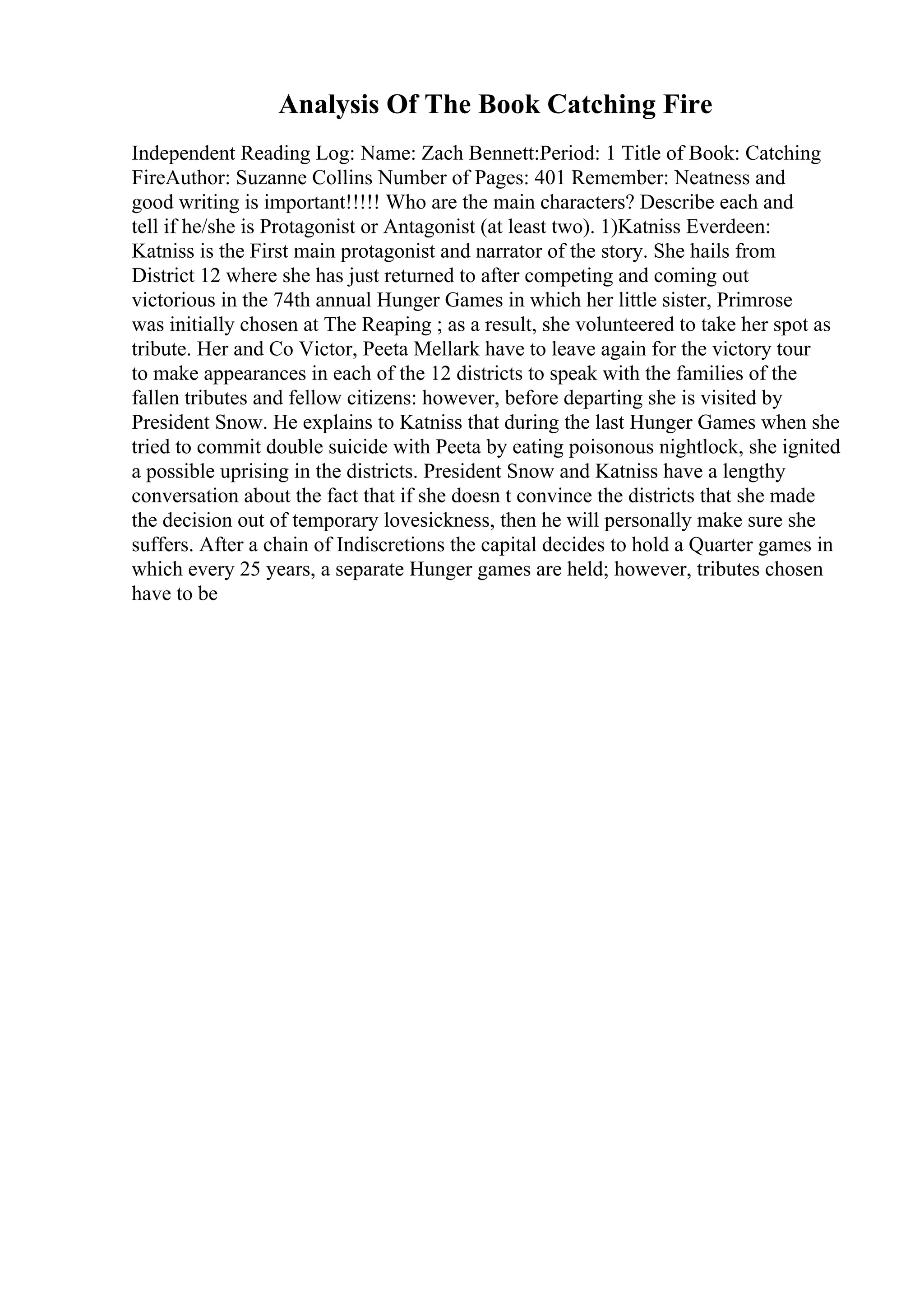 Analysis Of The Book Catching Fire
Independent Reading Log: Name: Zach Bennett:Period: 1 Title of Book: Catching
FireAuthor: Suzanne Collins Number of Pages: 401 Remember: Neatness and
good writing is important!!!!! Who are the main characters? Describe each and
tell if he/she is Protagonist or Antagonist (at least two). 1)Katniss Everdeen:
Katniss is the First main protagonist and narrator of the story. She hails from
District 12 where she has just returned to after competing and coming out
victorious in the 74th annual Hunger Games in which her little sister, Primrose
was initially chosen at The Reaping ; as a result, she volunteered to take her spot as
tribute. Her and Co Victor, Peeta Mellark have to leave again for the victory tour
to make appearances in each of the 12 districts to speak with the families of the
fallen tributes and fellow citizens: however, before departing she is visited by
President Snow. He explains to Katniss that during the last Hunger Games when she
tried to commit double suicide with Peeta by eating poisonous nightlock, she ignited
a possible uprising in the districts. President Snow and Katniss have a lengthy
conversation about the fact that if she doesn t convince the districts that she made
the decision out of temporary lovesickness, then he will personally make sure she
suffers. After a chain of Indiscretions the capital decides to hold a Quarter games in
which every 25 years, a separate Hunger games are held; however, tributes chosen
have to be
 