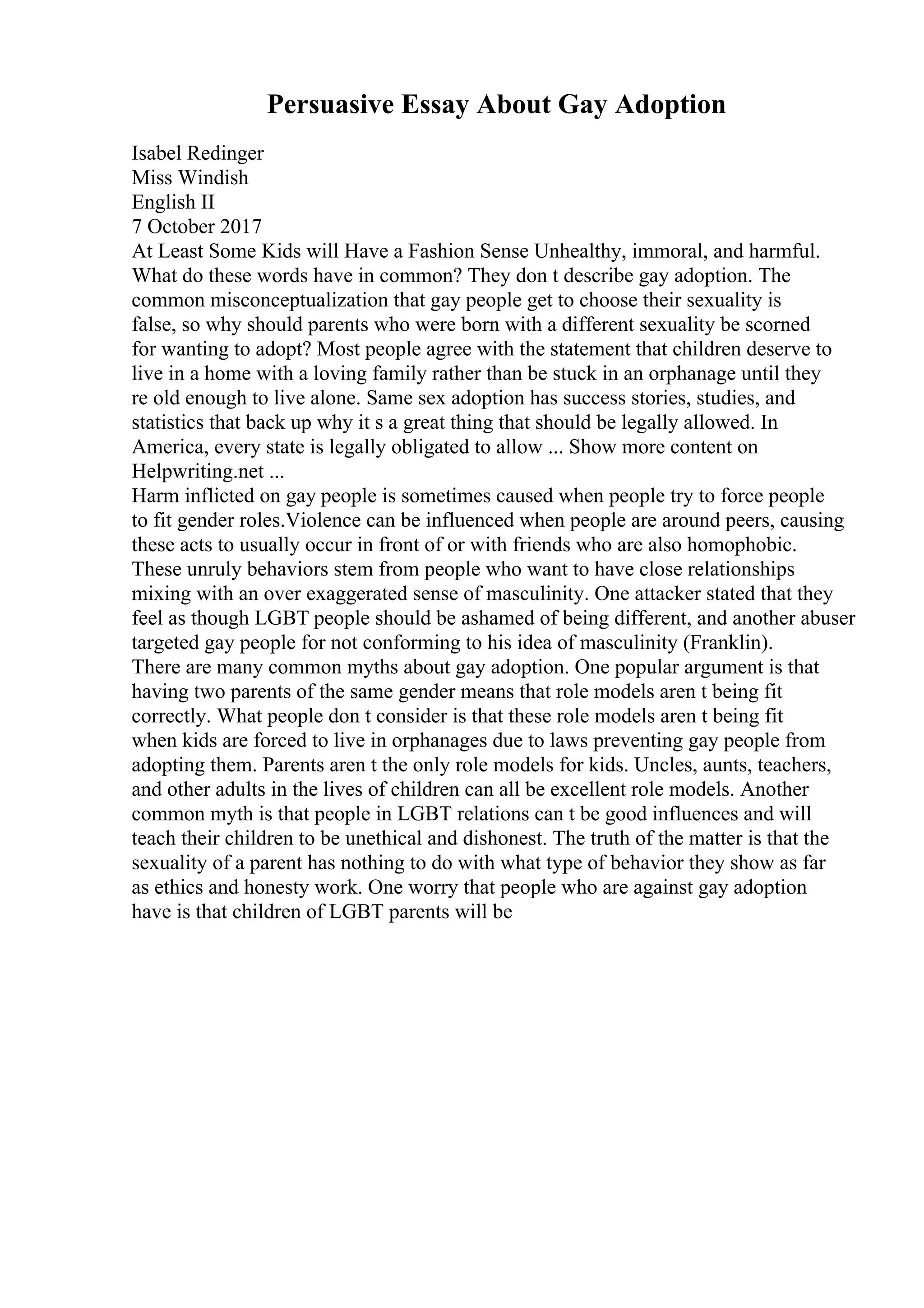 Persuasive Essay About Gay Adoption
Isabel Redinger
Miss Windish
English II
7 October 2017
At Least Some Kids will Have a Fashion Sense Unhealthy, immoral, and harmful.
What do these words have in common? They don t describe gay adoption. The
common misconceptualization that gay people get to choose their sexuality is
false, so why should parents who were born with a different sexuality be scorned
for wanting to adopt? Most people agree with the statement that children deserve to
live in a home with a loving family rather than be stuck in an orphanage until they
re old enough to live alone. Same sex adoption has success stories, studies, and
statistics that back up why it s a great thing that should be legally allowed. In
America, every state is legally obligated to allow ... Show more content on
Helpwriting.net ...
Harm inflicted on gay people is sometimes caused when people try to force people
to fit gender roles.Violence can be influenced when people are around peers, causing
these acts to usually occur in front of or with friends who are also homophobic.
These unruly behaviors stem from people who want to have close relationships
mixing with an over exaggerated sense of masculinity. One attacker stated that they
feel as though LGBT people should be ashamed of being different, and another abuser
targeted gay people for not conforming to his idea of masculinity (Franklin).
There are many common myths about gay adoption. One popular argument is that
having two parents of the same gender means that role models aren t being fit
correctly. What people don t consider is that these role models aren t being fit
when kids are forced to live in orphanages due to laws preventing gay people from
adopting them. Parents aren t the only role models for kids. Uncles, aunts, teachers,
and other adults in the lives of children can all be excellent role models. Another
common myth is that people in LGBT relations can t be good influences and will
teach their children to be unethical and dishonest. The truth of the matter is that the
sexuality of a parent has nothing to do with what type of behavior they show as far
as ethics and honesty work. One worry that people who are against gay adoption
have is that children of LGBT parents will be
 