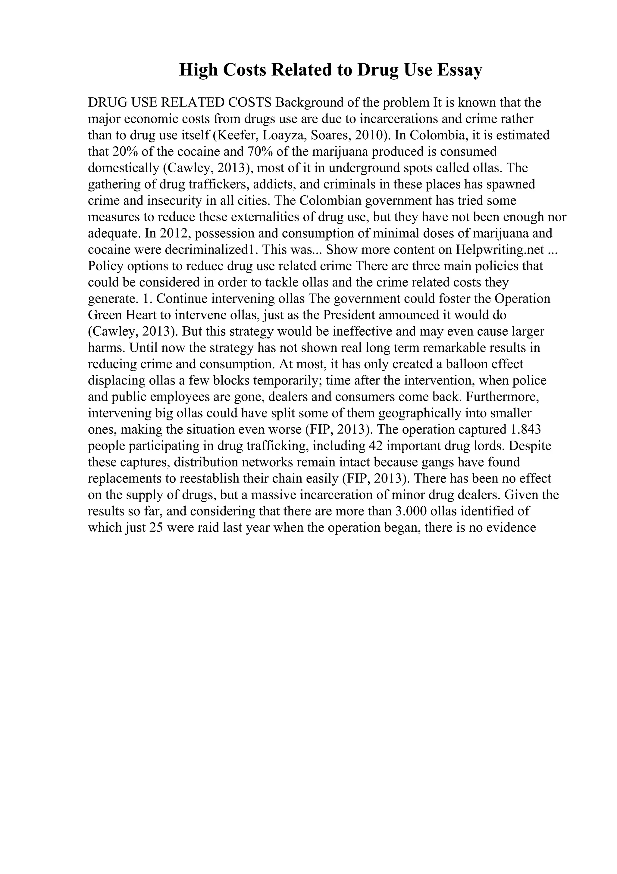 High Costs Related to Drug Use Essay
DRUG USE RELATED COSTS Background of the problem It is known that the
major economic costs from drugs use are due to incarcerations and crime rather
than to drug use itself (Keefer, Loayza, Soares, 2010). In Colombia, it is estimated
that 20% of the cocaine and 70% of the marijuana produced is consumed
domestically (Cawley, 2013), most of it in underground spots called ollas. The
gathering of drug traffickers, addicts, and criminals in these places has spawned
crime and insecurity in all cities. The Colombian government has tried some
measures to reduce these externalities of drug use, but they have not been enough nor
adequate. In 2012, possession and consumption of minimal doses of marijuana and
cocaine were decriminalized1. This was... Show more content on Helpwriting.net ...
Policy options to reduce drug use related crime There are three main policies that
could be considered in order to tackle ollas and the crime related costs they
generate. 1. Continue intervening ollas The government could foster the Operation
Green Heart to intervene ollas, just as the President announced it would do
(Cawley, 2013). But this strategy would be ineffective and may even cause larger
harms. Until now the strategy has not shown real long term remarkable results in
reducing crime and consumption. At most, it has only created a balloon effect
displacing ollas a few blocks temporarily; time after the intervention, when police
and public employees are gone, dealers and consumers come back. Furthermore,
intervening big ollas could have split some of them geographically into smaller
ones, making the situation even worse (FIP, 2013). The operation captured 1.843
people participating in drug trafficking, including 42 important drug lords. Despite
these captures, distribution networks remain intact because gangs have found
replacements to reestablish their chain easily (FIP, 2013). There has been no effect
on the supply of drugs, but a massive incarceration of minor drug dealers. Given the
results so far, and considering that there are more than 3.000 ollas identified of
which just 25 were raid last year when the operation began, there is no evidence
 
