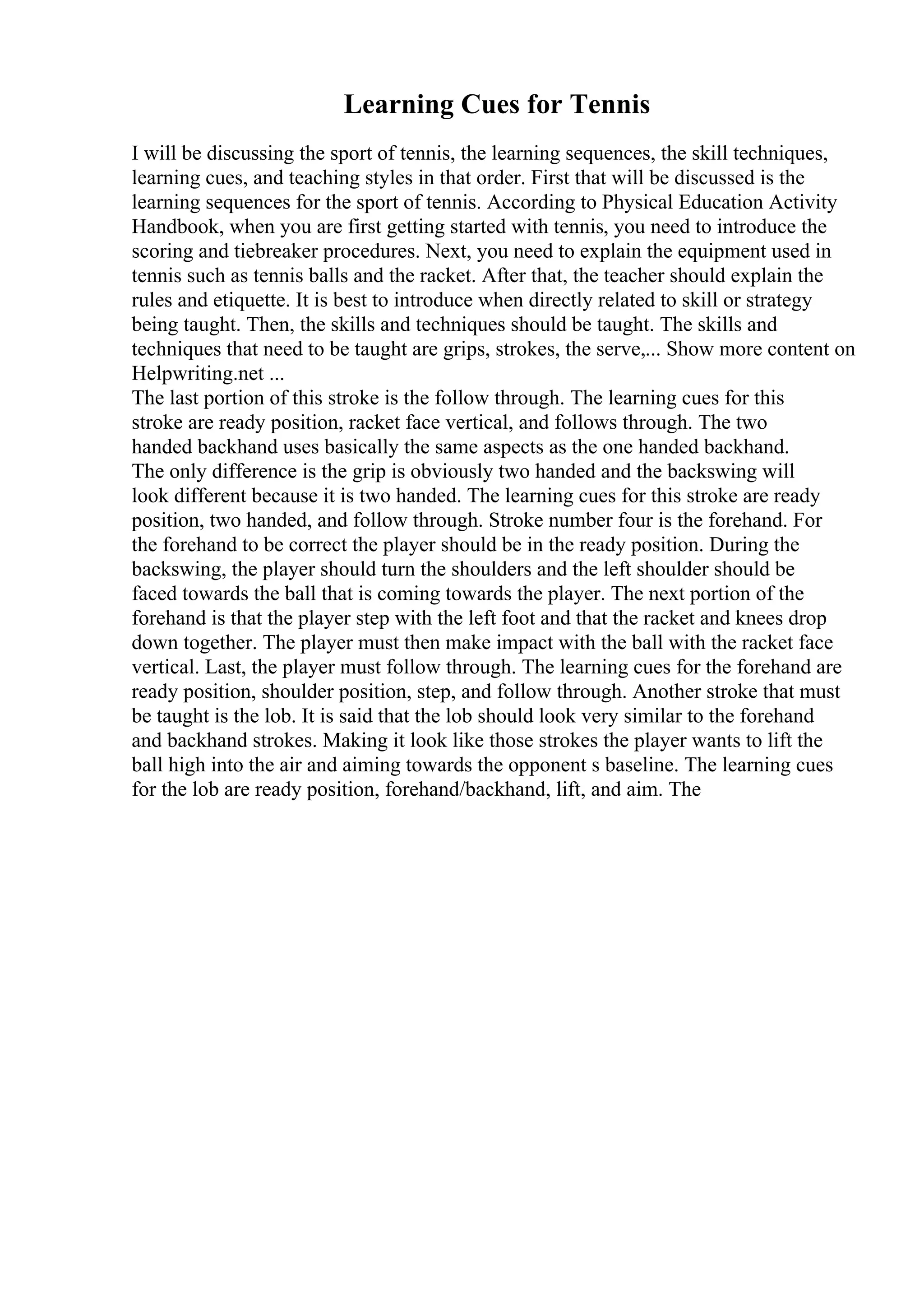 Learning Cues for Tennis
I will be discussing the sport of tennis, the learning sequences, the skill techniques,
learning cues, and teaching styles in that order. First that will be discussed is the
learning sequences for the sport of tennis. According to Physical Education Activity
Handbook, when you are first getting started with tennis, you need to introduce the
scoring and tiebreaker procedures. Next, you need to explain the equipment used in
tennis such as tennis balls and the racket. After that, the teacher should explain the
rules and etiquette. It is best to introduce when directly related to skill or strategy
being taught. Then, the skills and techniques should be taught. The skills and
techniques that need to be taught are grips, strokes, the serve,... Show more content on
Helpwriting.net ...
The last portion of this stroke is the follow through. The learning cues for this
stroke are ready position, racket face vertical, and follows through. The two
handed backhand uses basically the same aspects as the one handed backhand.
The only difference is the grip is obviously two handed and the backswing will
look different because it is two handed. The learning cues for this stroke are ready
position, two handed, and follow through. Stroke number four is the forehand. For
the forehand to be correct the player should be in the ready position. During the
backswing, the player should turn the shoulders and the left shoulder should be
faced towards the ball that is coming towards the player. The next portion of the
forehand is that the player step with the left foot and that the racket and knees drop
down together. The player must then make impact with the ball with the racket face
vertical. Last, the player must follow through. The learning cues for the forehand are
ready position, shoulder position, step, and follow through. Another stroke that must
be taught is the lob. It is said that the lob should look very similar to the forehand
and backhand strokes. Making it look like those strokes the player wants to lift the
ball high into the air and aiming towards the opponent s baseline. The learning cues
for the lob are ready position, forehand/backhand, lift, and aim. The
 