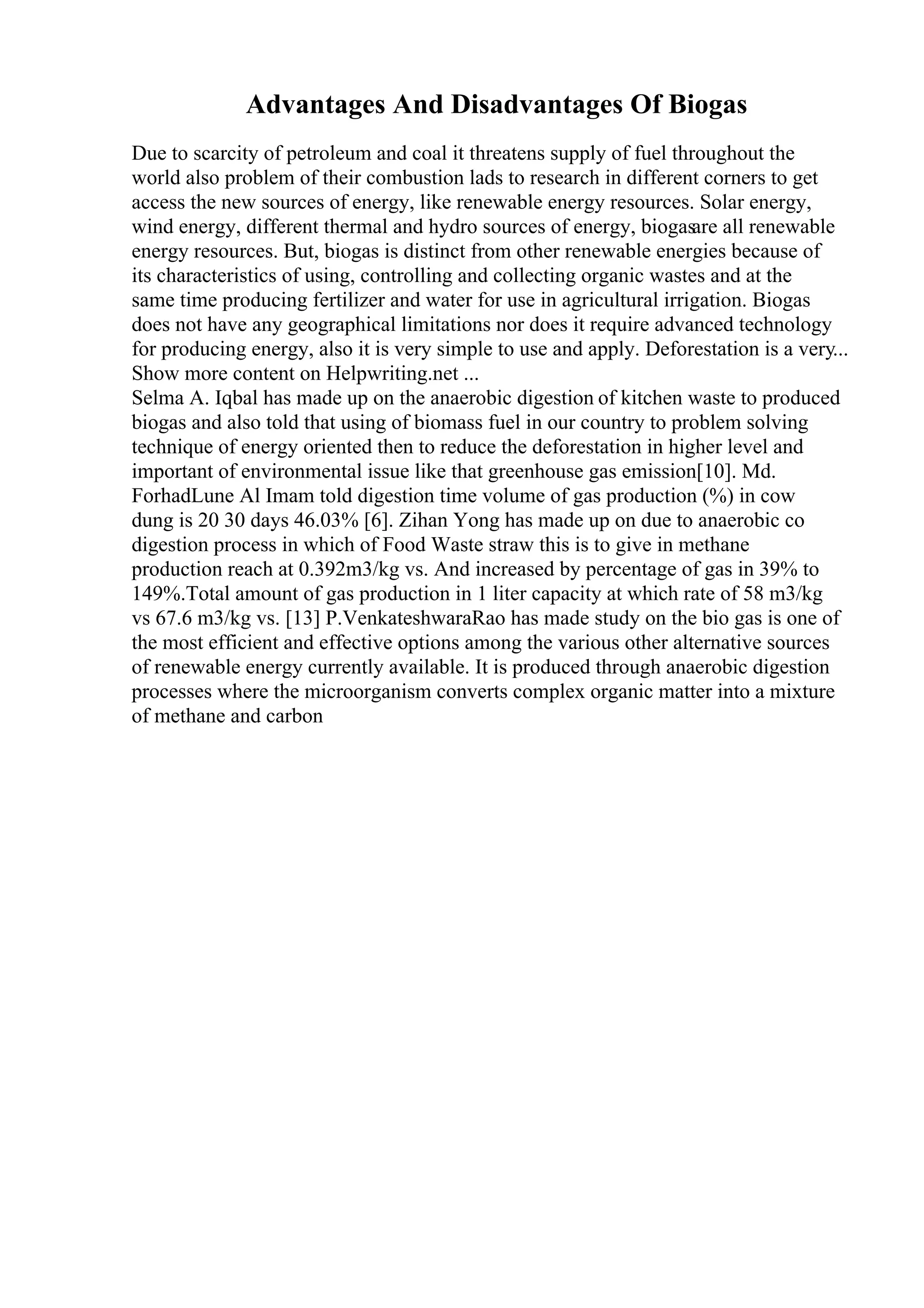 Advantages And Disadvantages Of Biogas
Due to scarcity of petroleum and coal it threatens supply of fuel throughout the
world also problem of their combustion lads to research in different corners to get
access the new sources of energy, like renewable energy resources. Solar energy,
wind energy, different thermal and hydro sources of energy, biogasare all renewable
energy resources. But, biogas is distinct from other renewable energies because of
its characteristics of using, controlling and collecting organic wastes and at the
same time producing fertilizer and water for use in agricultural irrigation. Biogas
does not have any geographical limitations nor does it require advanced technology
for producing energy, also it is very simple to use and apply. Deforestation is a very...
Show more content on Helpwriting.net ...
Selma A. Iqbal has made up on the anaerobic digestion of kitchen waste to produced
biogas and also told that using of biomass fuel in our country to problem solving
technique of energy oriented then to reduce the deforestation in higher level and
important of environmental issue like that greenhouse gas emission[10]. Md.
ForhadLune Al Imam told digestion time volume of gas production (%) in cow
dung is 20 30 days 46.03% [6]. Zihan Yong has made up on due to anaerobic co
digestion process in which of Food Waste straw this is to give in methane
production reach at 0.392m3/kg vs. And increased by percentage of gas in 39% to
149%.Total amount of gas production in 1 liter capacity at which rate of 58 m3/kg
vs 67.6 m3/kg vs. [13] P.VenkateshwaraRao has made study on the bio gas is one of
the most efficient and effective options among the various other alternative sources
of renewable energy currently available. It is produced through anaerobic digestion
processes where the microorganism converts complex organic matter into a mixture
of methane and carbon
 