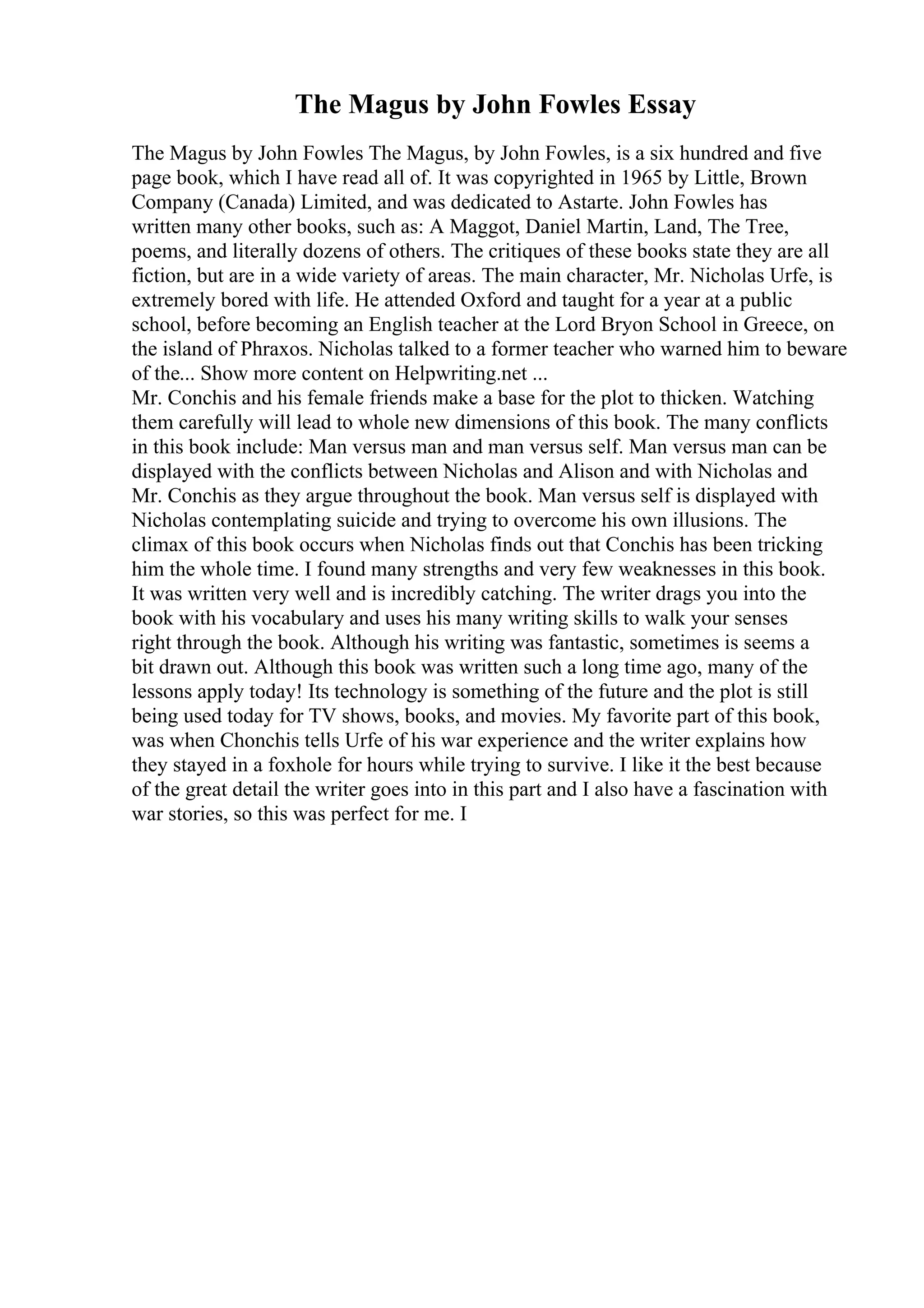 The Magus by John Fowles Essay
The Magus by John Fowles The Magus, by John Fowles, is a six hundred and five
page book, which I have read all of. It was copyrighted in 1965 by Little, Brown
Company (Canada) Limited, and was dedicated to Astarte. John Fowles has
written many other books, such as: A Maggot, Daniel Martin, Land, The Tree,
poems, and literally dozens of others. The critiques of these books state they are all
fiction, but are in a wide variety of areas. The main character, Mr. Nicholas Urfe, is
extremely bored with life. He attended Oxford and taught for a year at a public
school, before becoming an English teacher at the Lord Bryon School in Greece, on
the island of Phraxos. Nicholas talked to a former teacher who warned him to beware
of the... Show more content on Helpwriting.net ...
Mr. Conchis and his female friends make a base for the plot to thicken. Watching
them carefully will lead to whole new dimensions of this book. The many conflicts
in this book include: Man versus man and man versus self. Man versus man can be
displayed with the conflicts between Nicholas and Alison and with Nicholas and
Mr. Conchis as they argue throughout the book. Man versus self is displayed with
Nicholas contemplating suicide and trying to overcome his own illusions. The
climax of this book occurs when Nicholas finds out that Conchis has been tricking
him the whole time. I found many strengths and very few weaknesses in this book.
It was written very well and is incredibly catching. The writer drags you into the
book with his vocabulary and uses his many writing skills to walk your senses
right through the book. Although his writing was fantastic, sometimes is seems a
bit drawn out. Although this book was written such a long time ago, many of the
lessons apply today! Its technology is something of the future and the plot is still
being used today for TV shows, books, and movies. My favorite part of this book,
was when Chonchis tells Urfe of his war experience and the writer explains how
they stayed in a foxhole for hours while trying to survive. I like it the best because
of the great detail the writer goes into in this part and I also have a fascination with
war stories, so this was perfect for me. I
 
