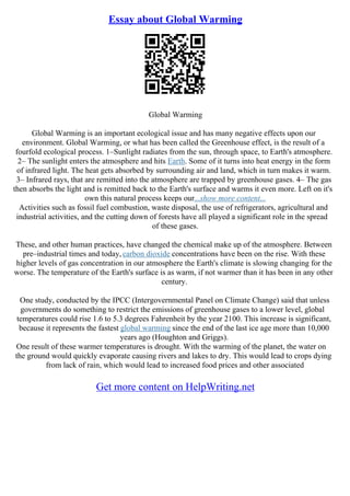 Essay about Global Warming
Global Warming
Global Warming is an important ecological issue and has many negative effects upon our
environment. Global Warming, or what has been called the Greenhouse effect, is the result of a
fourfold ecological process. 1–Sunlight radiates from the sun, through space, to Earth's atmosphere.
2– The sunlight enters the atmosphere and hits Earth. Some of it turns into heat energy in the form
of infrared light. The heat gets absorbed by surrounding air and land, which in turn makes it warm.
3– Infrared rays, that are remitted into the atmosphere are trapped by greenhouse gases. 4– The gas
then absorbs the light and is remitted back to the Earth's surface and warms it even more. Left on it's
own this natural process keeps our...show more content...
Activities such as fossil fuel combustion, waste disposal, the use of refrigerators, agricultural and
industrial activities, and the cutting down of forests have all played a significant role in the spread
of these gases.
These, and other human practices, have changed the chemical make up of the atmosphere. Between
pre–industrial times and today, carbon dioxide concentrations have been on the rise. With these
higher levels of gas concentration in our atmosphere the Earth's climate is slowing changing for the
worse. The temperature of the Earth's surface is as warm, if not warmer than it has been in any other
century.
One study, conducted by the IPCC (Intergovernmental Panel on Climate Change) said that unless
governments do something to restrict the emissions of greenhouse gases to a lower level, global
temperatures could rise 1.6 to 5.3 degrees Fahrenheit by the year 2100. This increase is significant,
because it represents the fastest global warming since the end of the last ice age more than 10,000
years ago (Houghton and Griggs).
One result of these warmer temperatures is drought. With the warming of the planet, the water on
the ground would quickly evaporate causing rivers and lakes to dry. This would lead to crops dying
from lack of rain, which would lead to increased food prices and other associated
Get more content on HelpWriting.net
 