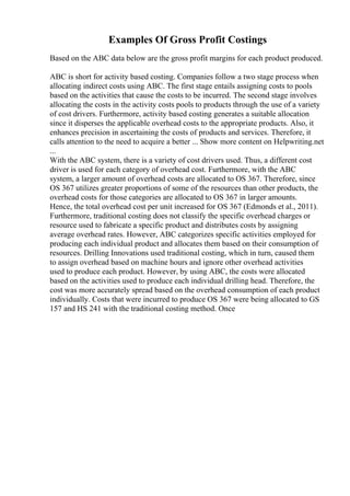 Examples Of Gross Profit Costings
Based on the ABC data below are the gross profit margins for each product produced.
ABC is short for activity based costing. Companies follow a two stage process when
allocating indirect costs using ABC. The first stage entails assigning costs to pools
based on the activities that cause the costs to be incurred. The second stage involves
allocating the costs in the activity costs pools to products through the use of a variety
of cost drivers. Furthermore, activity based costing generates a suitable allocation
since it disperses the applicable overhead costs to the appropriate products. Also, it
enhances precision in ascertaining the costs of products and services. Therefore, it
calls attention to the need to acquire a better ... Show more content on Helpwriting.net
...
With the ABC system, there is a variety of cost drivers used. Thus, a different cost
driver is used for each category of overhead cost. Furthermore, with the ABC
system, a larger amount of overhead costs are allocated to OS 367. Therefore, since
OS 367 utilizes greater proportions of some of the resources than other products, the
overhead costs for those categories are allocated to OS 367 in larger amounts.
Hence, the total overhead cost per unit increased for OS 367 (Edmonds et al., 2011).
Furthermore, traditional costing does not classify the specific overhead charges or
resource used to fabricate a specific product and distributes costs by assigning
average overhead rates. However, ABC categorizes specific activities employed for
producing each individual product and allocates them based on their consumption of
resources. Drilling Innovations used traditional costing, which in turn, caused them
to assign overhead based on machine hours and ignore other overhead activities
used to produce each product. However, by using ABC, the costs were allocated
based on the activities used to produce each individual drilling head. Therefore, the
cost was more accurately spread based on the overhead consumption of each product
individually. Costs that were incurred to produce OS 367 were being allocated to GS
157 and HS 241 with the traditional costing method. Once
 