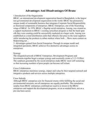 Advantages And Disadvantages Of Branc
1.Introduction of the Organization
BRAC, an international development organization based in Bangladesh, is the largest
non governmental development organization in the world. BRAC has pioneered a
unique model of sustainable business that integrates Corporate Social Responsibility
as functional components of enterprises. BRAC Enterprises, one of the flourishing
wings of BRAC. In 1978, BRAC s flagship social enterprise, Aarong, was created as
a support mechanism to BRAC s existing sericulture program so that the hand spun
silk they were creating could be successfully marketed at a larger scale. Aarong was
established as a retail distribution outlet that offered a fair price to the rural suppliers
while introducing the products to urban markets where both ... Show more content on
Helpwriting.net ...
3. Advantages gained from Social Enterprises Through its unique model and
integrated operations, BRAC achieves five distinctive advantages across its
enterprises:
Synergy
The integrated network of BRAC Enterprises, Development Programs and
Investments together beget a unique synergy and essentially create a 2+2=5 Effect.
The surpluses generated by the social enterprises make BRAC more self sustaining
so that increasing numbers of poor people can become self reliant.
Cross Collaboration
BRAC enterprises maximize synergy, impact and value by their targeted outreach and
integrative products and services across multiple enterprises.
Cross Subsidy
Although BRAC enterprises aim for financial returns while fulfilling the social and
environmental missions, not all enterprises are equally profitable. The cumulative
surplus from BRAC enterprises combined are used to re invest in the BRAC
enterprises and support the development programs, on an as needed basis, not on a
pro rata basis across
 