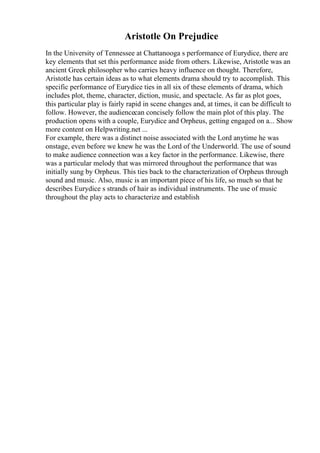 Aristotle On Prejudice
In the University of Tennessee at Chattanooga s performance of Eurydice, there are
key elements that set this performance aside from others. Likewise, Aristotle was an
ancient Greek philosopher who carries heavy influence on thought. Therefore,
Aristotle has certain ideas as to what elements drama should try to accomplish. This
specific performance of Eurydice ties in all six of these elements of drama, which
includes plot, theme, character, diction, music, and spectacle. As far as plot goes,
this particular play is fairly rapid in scene changes and, at times, it can be difficult to
follow. However, the audiencecan concisely follow the main plot of this play. The
production opens with a couple, Eurydice and Orpheus, getting engaged on a... Show
more content on Helpwriting.net ...
For example, there was a distinct noise associated with the Lord anytime he was
onstage, even before we knew he was the Lord of the Underworld. The use of sound
to make audience connection was a key factor in the performance. Likewise, there
was a particular melody that was mirrored throughout the performance that was
initially sung by Orpheus. This ties back to the characterization of Orpheus through
sound and music. Also, music is an important piece of his life, so much so that he
describes Eurydice s strands of hair as individual instruments. The use of music
throughout the play acts to characterize and establish
 
