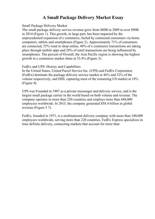 A Small Package Delivery Market Essay
Small Package Delivery Market
The small package delivery service revenue grew from $80B in 2009 to over $90B
in 2014 (Figure 1). This growth, in large part, has been impacted by the
unprecedented expansion of e commerce, fueled by connected consumers via home
computers, tablets and smartphones (Figure 2). Approximately 71% of consumers
are connected, 55% want to shop online, 40% of e commerce transactions are taking
place through mobile apps and 28% of retail transactions are being influenced by
smartphones. The percent of Overall, the Asia Pacific region is showing the highest
growth in e commerce market share at 33.4% (Figure 3).
FedEx and UPS: History and Capabilities
In the United States, United Parcel Service Inc. (UPS) and FedEx Corporation
(FedEx) dominate the package delivery service market at 46% and 32% of the
volume respectively, and DHL capturing most of the remaining US market at 18%
(Figure 4).
UPS was Founded in 1907 as a private messenger and delivery service, and is the
largest small package carrier in the world based on both volume and revenue. The
company operates in more than 220 countries and employs more than 444,000
employees worldwide. In 2015, the company generated $58.4 billion in global
revenue (Figure 5 7).
FedEx, founded in 1971, is a multinational delivery company with more than 340,000
employees worldwide, serving more than 220 countries. FedEx Express specializes in
time definite delivery, connecting markets that account for more than
 