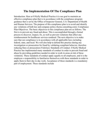 The Implementation Of The Compliance Plan
Introduction. Here at O Kelly Medical Practice it is our goal to maintain an
effective compliance plan that is in accordance with the compliance program
guidance that is set by the Office of Inspector General, U.S. Department of Health
and Human Services. The purpose of this compliance plan is to avoid and identify
any violations of both law and company policy (hcma consulting.com). Compliance
Plan Objectives. The basic objectives to this compliance plan are as follows. The
first is to prevent any fraud and abuse. This is accomplished through a formal
process to discover, inspect, fix, as well as prevent violations that affect any
reimbursement for healthcare services rendered. The next objective is to make
sure that our compliance is in accordance with all applicable laws including
federal, state, and local. We will also help to defend this practice during any
investigation or prosecution for fraud by validating compliant behavior, therefore
reducing fines or prosecution (Valerius). Standards of Conduct. O Kelly Medical
Practice has implemented many standards of conduct in order to prevent fraud and
abuse by providing guidelines needed in order to work in areas at risk of these
violations. These standards of conduct apply equally to all employees, and it is the
employee s responsibility to familiarize themselves with these standards in order to
apply them to their day to day work. Acceptance of these standards is a mandatory
part of employment. These standards include
 
