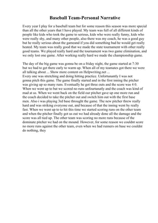 Baseball Team-Personal Narrative
Every year I play for a baseball team but for some reason this season was more special
than all the other years that I have played. My team was full of all different kinds of
people like kids who took the game to serious, kids who were really funny, kids who
were really shy, and many other people, also there was my coach, he was a good guy
but he really serious about the gameand if you did something bad he would get really
heated. My team was really good that we made the state tournament with other really
good teams. We played really hard and the tournament was two game elimination, and
we only lost one game. After working really hard we made the championship game.
The day of the big game was gonna be on a friday night, the game started at 7:30
but we had to get there early to warm up. When all of my teamates got there we were
all talking about ... Show more content on Helpwriting.net ...
Every one was stretching and doing hitting practice. Unfortunantly I was not
gonna pitch this game. The game finally started and in the first inning the pitcher
was giving up so many runs. Eventually he got three outs and the score was 4 0.
When we went up to bat we scored no runs unfourtanatly and the coach was kind of
mad at us. When we went back on the field our pitcher gave up one more run and
the coach decided to take the pitcher out and switch him out with the first base
men. Also i was playing 3rd base throught the game. The new pitcher threw really
hard and was striking everyone out, and because of that the inning went by really
fast. When we went up to to hit this time we started scoring runs on the other team
and when the pitcher finally got us out we had already done all the damage and the
score was all tied up. The other team was scoring no more runs because of the
dominate pitcher we had on the mound. However, for some reason we couldnt score
no more runs against the other team, even when we had runners on base we couldnt
do nothing, they
 