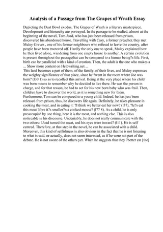 Analysis of a Passage from The Grapes of Wrath Essay
Depicting the Dust Bowl exodus, The Grapes of Wrath is a literary masterpiece.
Development and hierarchy are portrayed. In the passage to be studied, almost at the
beginning of the novel, Tom Joad, who has just been released from prison,
discovered his abandoned house. Travelling with Casy, a former preacher, they met
Muley Graves , one of his former neighbours who refused to leave the country, after
people have been tractored off. Hardly the only one to speak, Muley explained how
he then lived alone, wandering from one empty house to another. A certain evolution
is present throughout the passagethat can be compared to a human being?s life. First,
birth can be paralleled with a kind of creation. Then, the adult is the one who makes a
... Show more content on Helpwriting.net ...
This land becomes a part of them, of the family, of their lives, and Muley expresses
the weighty significance of that place, since he ?went in the room where Joe was
born? (l30 1) so as to recollect this arrival. Being at the very place where his child
was born means to remember why he decided to live there. He was the person in
charge, and for that reason, he had to act for his new born baby who was frail. Then,
children have to discover the world, as it is something new for them.
Furthermore, Tom can be compared to a young child. Indeed, he has just been
released from prison, thus, he discovers life again. Definitely, he takes pleasure in
cooking the meat, and in eating it: ?I think we better eat her now? (l37), ?le?s eat
this meat ?fore it?s smaller?n a cooked mouse? (l77 8). As a child, he is only
preoccupied by one thing, here it is the meat, and nothing else. This is also
noticeable in his discourse. Undeniably, he does not really communicate with the
two others: ?Joad turned the meat, and his eyes were inward? (l11). He is self
centred. Therefore, at that step in the novel, he can be associated with a child.
Moreover, this kind of selfishness is also obvious in the fact that he is not listening
to what is said, or actually, does not seem interested, as if he were not part of the
debate. He is not aware of the others yet. When he suggests that they ?better eat [the]
 