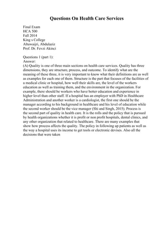 Questions On Health Care Services
Final Exam
HCA 500
Fall 2014
King s College
Altuwaijri, Abdulaziz
Prof. Dr. Fevzi Akinci
Questions 1 (part 1):
Answer:
(A) Quality is one of three main sections on health care services. Quality has three
dimensions, they are structure, process, and outcome. To identify what are the
meaning of these three, it is very important to know what their definitions are as well
as examples for each one of them. Structure is the part that focuses of the facilities of
a medical clinic or hospital, how well their skills are, the level of the workers
education as well as training them, and the environment in the organization. For
example, there should be workers who have better education and experience in
higher level than other staff. If a hospital has an employer with PhD in Healthcare
Administration and another worker is a cardiologist, the first one should be the
manager according to his background in healthcare and his level of education while
the second worker should be the vice manager (Shi and Singh, 2015). Process is
the second part of quality in health care. It is the rolls and the policy that is pursued
by health organizations whether it is profit or non profit hospitals, dental clinics, and
any other organization that related to healthcare. There are many examples that
show how process affects the quality. The policy in following up patients as well as
the way a hospital uses its income to get tools or electronic devises. Also all the
decisions that were taken
 