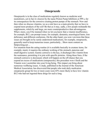 Omeprazole
Omeprazole is in the class of medications regularly known as medicine acid
neutralizers, yet in fact it s known by the name Proton Pump Inhibitors or PPI s, for
its consequences for the corrosive creating proton pumps of the stomach. Now and
then when we discuss vitamins, we as a rule have as a main priority that we have to
expend more products of the soil! Be that as it may, sadly, a few people mishandle the
supplements, which by and large, are more counterproductive than advantageous.
What s more, you ll be stunned when we let you know that a vitamin insufficiency,
for example, B12, can prompt issues, for example, dementia, neurological harm, iron
deficiency and different confusions. On the other hand, you won t envision that these
issues are brought on by surely understood medications, for example, omeprazole,
generally used to keep numerous issues, particularly... Show more content on
Helpwriting.net ...
For retention from the eating routine (it is available basically in creature items, for
example, meat), it requires the ordinary working of the stomach, pancreas and
small digestive system. Gastric corrosive is the key, it discharges this vitamin from
the sustenance, permitting it to join with specific proteins. Along these lines, if the
stomach corrosive is decreased, which will happen on the off chance that you
expend an excess of medications (omeprazole), this procedure won t finish and the
Vitamin won t assimilate into your living being. This impact can bring about
numerous wellbeing issues. A study, published in the Journal of the American
Medical Association, has discovered that people who took daily medication
omeprazole group for two or more years were 65% more likely to have low vitamin
B12 who had not ingested these drugs for such a long
 