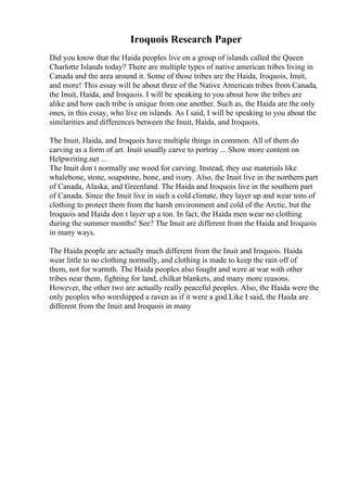 Iroquois Research Paper
Did you know that the Haida peoples live on a group of islands called the Queen
Charlotte Islands today? There are multiple types of native american tribes living in
Canada and the area around it. Some of those tribes are the Haida, Iroquois, Inuit,
and more! This essay will be about three of the Native American tribes from Canada,
the Inuit, Haida, and Iroquois. I will be speaking to you about how the tribes are
alike and how each tribe is unique from one another. Such as, the Haida are the only
ones, in this essay, who live on islands. As I said, I will be speaking to you about the
similarities and differences between the Inuit, Haida, and Iroquois.
The Inuit, Haida, and Iroquois have multiple things in common. All of them do
carving as a form of art. Inuit usually carve to portray ... Show more content on
Helpwriting.net ...
The Inuit don t normally use wood for carving. Instead, they use materials like
whalebone, stone, soapstone, bone, and ivory. Also, the Inuit live in the northern part
of Canada, Alaska, and Greenland. The Haida and Iroquois live in the southern part
of Canada. Since the Inuit live in such a cold climate, they layer up and wear tons of
clothing to protect them from the harsh environment and cold of the Arctic, but the
Iroquois and Haida don t layer up a ton. In fact, the Haida men wear no clothing
during the summer months! See? The Inuit are different from the Haida and Iroquois
in many ways.
The Haida people are actually much different from the Inuit and Iroquois. Haida
wear little to no clothing normally, and clothing is made to keep the rain off of
them, not for warmth. The Haida peoples also fought and were at war with other
tribes near them, fighting for land, chilkat blankets, and many more reasons.
However, the other two are actually really peaceful peoples. Also, the Haida were the
only peoples who worshipped a raven as if it were a god.Like I said, the Haida are
different from the Inuit and Iroquois in many
 