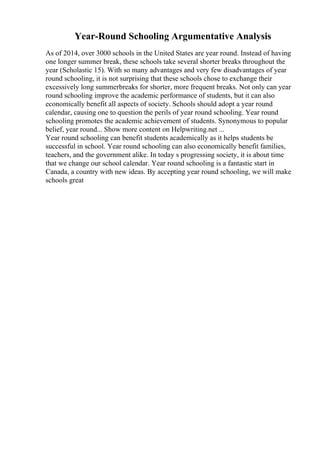 Year-Round Schooling Argumentative Analysis
As of 2014, over 3000 schools in the United States are year round. Instead of having
one longer summer break, these schools take several shorter breaks throughout the
year (Scholastic 15). With so many advantages and very few disadvantages of year
round schooling, it is not surprising that these schools chose to exchange their
excessively long summerbreaks for shorter, more frequent breaks. Not only can year
round schooling improve the academic performance of students, but it can also
economically benefit all aspects of society. Schools should adopt a year round
calendar, causing one to question the perils of year round schooling. Year round
schooling promotes the academic achievement of students. Synonymous to popular
belief, year round... Show more content on Helpwriting.net ...
Year round schooling can benefit students academically as it helps students be
successful in school. Year round schooling can also economically benefit families,
teachers, and the government alike. In today s progressing society, it is about time
that we change our school calendar. Year round schooling is a fantastic start in
Canada, a country with new ideas. By accepting year round schooling, we will make
schools great
 