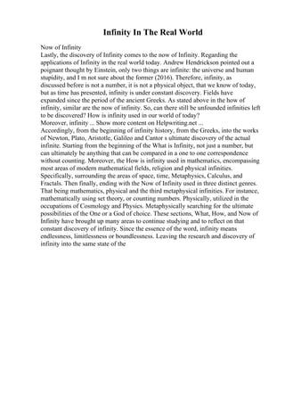 Infinity In The Real World
Now of Infinity
Lastly, the discovery of Infinity comes to the now of Infinity. Regarding the
applications of Infinity in the real world today. Andrew Hendrickson pointed out a
poignant thought by Einstein, only two things are infinite: the universe and human
stupidity, and I m not sure about the former (2016). Therefore, infinity, as
discussed before is not a number, it is not a physical object, that we know of today,
but as time has presented, infinity is under constant discovery. Fields have
expanded since the period of the ancient Greeks. As stated above in the how of
infinity, similar are the now of infinity. So, can there still be unfounded infinities left
to be discovered? How is infinity used in our world of today?
Moreover, infinity ... Show more content on Helpwriting.net ...
Accordingly, from the beginning of infinity history, from the Greeks, into the works
of Newton, Plato, Aristotle, Galileo and Cantor s ultimate discovery of the actual
infinite. Starting from the beginning of the What is Infinity, not just a number, but
can ultimately be anything that can be compared in a one to one correspondence
without counting. Moreover, the How is infinity used in mathematics, encompassing
most areas of modern mathematical fields, religion and physical infinities.
Specifically, surrounding the areas of space, time, Metaphysics, Calculus, and
Fractals. Then finally, ending with the Now of Infinity used in three distinct genres.
That being mathematics, physical and the third metaphysical infinities. For instance,
mathematically using set theory, or counting numbers. Physically, utilized in the
occupations of Cosmology and Physics. Metaphysically searching for the ultimate
possibilities of the One or a God of choice. These sections, What, How, and Now of
Infinity have brought up many areas to continue studying and to reflect on that
constant discovery of infinity. Since the essence of the word, infinity means
endlessness, limitlessness or boundlessness. Leaving the research and discovery of
infinity into the same state of the
 