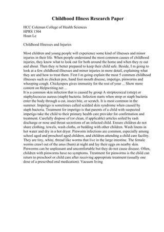 Childhood Illness Research Paper
HCC Coleman College of Health Sciences
HPRS 1304
Hoan Le
Childhood Illnesses and Injuries
Most children and young people will experience some kind of illnesses and minor
injuries in their life. When people understand the most common causes of childhood
injuries, they know what to look out for both around the home and when they re out
and about. Then they re better prepared to keep their child safe. Beside, I m going to
look at a few childhood illnesses and minor injuries in more detail, explaining what
they are and how to treat them. First I m going explain the most 5 common childhood
illnesses such as chicken pox, hand foot mouth disease, impetigo, pinworms and
whooping cough. Chickenpox gives immunity for the rest of your ... Show more
content on Helpwriting.net ...
It is a common skin infection that is caused by group A streptococcal (strep) or
staphylococcus aureus (staph) bacteria. Infection starts when strep or staph bacteria
enter the body through a cut, insect bite, or scratch. It is most common in the
summer. Impetigo is sometimes called scalded skin syndrome when caused by
staph bacteria. Treatment for impetigo is that parents of a child with suspected
impetigo take the child to their primary health care provider for confirmation and
treatment. Carefully dispose of (or clean, if applicable) articles soiled by rash
discharge or nose and throat secretions of an infected child. Ensure children do not
share clothing, towels, wash cloths, or bedding with other children. Wash linens in
hot water and dry in a hot dryer. Pinworm infections are common, especially among
school aged and preschool aged children, and children attending a child care facility.
They are tiny, white, thread like worms that live in the large intestine. The female
worms crawl out of the anus (bum) at night and lay their eggs on nearby skin.
Pinworms can be unpleasant and uncomfortable but they do not cause disease. Often,
children with pinworms have no symptoms. Treatment for pinworms is the child can
return to preschool or child care after receiving appropriate treatment (usually one
dose of a prescribed oral medication). Vacuum living
 