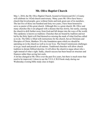 Mt. Olive Baptist Church
May 1, 2016, the Mt. Olive Baptist Church, located in Greenwood (S.C.) County
will celebrate its 142nd church anniversary. Many years Mt. Olive have been a
church that loved people, gave without limits and took great care of its members.
The last five of those one hundred and forty two years, I have been honored to
serve as pastor of this great church. Although this is a great church, Mt. Olive and
many churches like it are plagued with a disease that has slowly, but surely, causing
the church to drift further away from God and fall deeper into the ways of the world.
This epidemic is known as tradition. Churches that are bound by tradition and not
led by the Holy Spirit will find themselves missing the mark of what God has called
us to do. The bible is filled with instructions for the church, but as Christians and
Disciples of Christ, Matthew 28 is the foundation upon which we should be
operating on in the church as well as in our lives. The Great Commission challenges
us to go, teach and preach to all nations. Traditional churches will allow church
tradition to dictate biblical doctrine. It will allow the church to argue about who s
right instead of what s right. Sadly, church success has been based on structure and
finances rather than saving lost souls.
A lot has changed at Mt. Olive over the past five years, but there is much more that
need to be improved. I chose to use the V.E.L.C.R.O book study during our
Wednesday evening bible study class in hopes
 