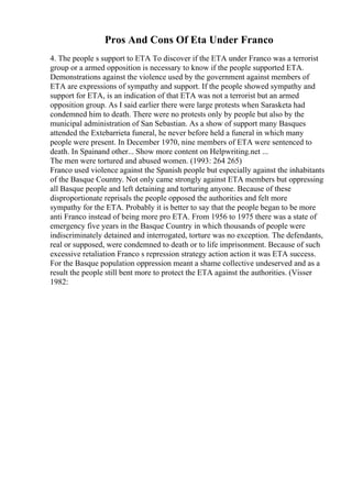 Pros And Cons Of Eta Under Franco
4. The people s support to ETA To discover if the ETA under Franco was a terrorist
group or a armed opposition is necessary to know if the people supported ETA.
Demonstrations against the violence used by the government against members of
ETA are expressions of sympathy and support. If the people showed sympathy and
support for ETA, is an indication of that ETA was not a terrorist but an armed
opposition group. As I said earlier there were large protests when Sarasketa had
condemned him to death. There were no protests only by people but also by the
municipal administration of San Sebastian. As a show of support many Basques
attended the Extebarrieta funeral, he never before held a funeral in which many
people were present. In December 1970, nine members of ETA were sentenced to
death. In Spainand other... Show more content on Helpwriting.net ...
The men were tortured and abused women. (1993: 264 265)
Franco used violence against the Spanish people but especially against the inhabitants
of the Basque Country. Not only came strongly against ETA members but oppressing
all Basque people and left detaining and torturing anyone. Because of these
disproportionate reprisals the people opposed the authorities and felt more
sympathy for the ETA. Probably it is better to say that the people began to be more
anti Franco instead of being more pro ETA. From 1956 to 1975 there was a state of
emergency five years in the Basque Country in which thousands of people were
indiscriminately detained and interrogated, torture was no exception. The defendants,
real or supposed, were condemned to death or to life imprisonment. Because of such
excessive retaliation Franco s repression strategy action action it was ETA success.
For the Basque population oppression meant a shame collective undeserved and as a
result the people still bent more to protect the ETA against the authorities. (Visser
1982:
 