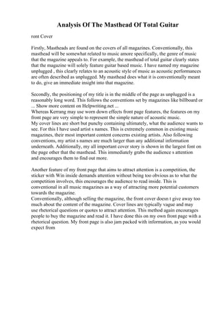 Analysis Of The Masthead Of Total Guitar
ront Cover
Firstly, Mastheads are found on the covers of all magazines. Conventionally, this
masthead will be somewhat related to music amore specifically, the genre of music
that the magazine appeals to. For example, the masthead of total guitar clearly states
that the magazine will solely feature guitar based music. I have named my magazine
unplugged , this clearly relates to an acoustic style of music as acoustic performances
are often described as unplugged. My masthead does what it is conventionally meant
to do, give an immediate insight into that magazine.
Secondly, the positioning of my title is in the middle of the page as unplugged is a
reasonably long word. This follows the conventions set by magazines like billboard or
... Show more content on Helpwriting.net ...
Whereas Kerrang may use worn down effects front page features, the features on my
front page are very simple to represent the simple nature of acoustic music.
My cover lines are short but punchy containing ultimately, what the audience wants to
see. For this I have used artist s names. This is extremely common in existing music
magazines, their most important content concerns existing artists. Also following
conventions, my artist s names are much larger than any additional information
underneath. Additionally, my all important cover story is shown in the largest font on
the page other that the masthead. This immediately grabs the audience s attention
and encourages them to find out more.
Another feature of my front page that aims to attract attention is a competition, the
sticker with Win inside demands attention without being too obvious as to what the
competition involves, this encourages the audience to read inside. This is
conventional in all music magazines as a way of attracting more potential customers
towards the magazine.
Conventionally, although selling the magazine, the front cover doesn t give away too
much about the content of the magazine. Cover lines are typically vague and may
use rhetorical questions or quotes to attract attention. This method again encourages
people to buy the magazine and read it. I have done this on my own front page with a
rhetorical question. My front page is also jam packed with information, as you would
expect from
 