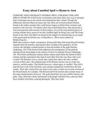 Essay about Cannibal Spell vs Hymn to Aten
COMPARE AND CONTRAST CANNIBAL SPELL FOR KING UNIS AND
GREAT HYMN TO ATEN Early civilizations each chose their own way to interpret
their world and convey the morals and expectations they valued. Though the
differences between them are many and vast, there are several common themes
found as the oldest societies this world knows began to define their existence and
purpose in the universe. No matter where they found themselves, they possessed a
universal question and curiosity of their origins. Two of the most ancient pieces of
writing scholars have access to are the Cannibal Spell for King Unis, and The Great
Hymn to the Aten. The Spell was found in the temple of a buried king, never meant
to be gazed upon by human eyes. It describes a... Show more content on
Helpwriting.net ...
Both tales contain a single, omnipotent, all powerful deity that keeps himself entirely
separate from the humans, and requires their worship of his greatness. In this
version, the almighty created humans to bear the burden of the gods (Norton
Anthology, 158.) The Enuma Elish addresses the omnipotence of the gods by
labeling divine knowledge as the entirety of all of everything (Norton Anthology,
24). The Greek and Roman creation stories reflect much about the beliefs of their
citizens and the expectation they had of each other from the way these tales were
revered. The Romans were a society that valued duty above all, and a unified
version of their tales. The ultimate goal of the Roman citizens was to create one
massive, unified empire. The Greeks however, valued agon, or conflict. They felt it
kept the best work at the forefront, and constant competition would force the best
results. Their tales varied from city state to city state, so there are several versions of
the Hesiod myth, for example. The Hesiod and Ovid creation tales contain many of
the same characteristics, however. The gods found here are very selfish, human, and
petty. They often have direct interactions with people and their lives, and can often
have children with them, creating demigods. They have been
 