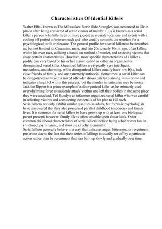Characteristics Of Idential Killers
Walter Ellis, known as The Milwaukee North Side Strangler, was sentenced to life in
prison after being convicted of seven counts of murder. Ellis is known as a serial
killer a person who kills three or more people at separate locations and events with a
cooling off period in between each and who usually commits the murders for a
psychological thrill or pleasure. The general profile for a serial killercan be described
as, but not limited to, Caucasian, male, and late 20s to early 30s in age, often killing
within his own race, utilizing a hands on method of murder, and selecting victims that
share certain characteristics. However, more specific characteristics of a killer s
profile can vary based on his or her classification as either an organized or
disorganized serial killer. Organized killers are typically very intelligent,
meticulous, and charming, while disorganized killers usually have low IQ s, lack
close friends or family, and are extremely antisocial. Sometimes, a serial killer can
be categorized as mixed; a mixed offender shows careful planning in his crime and
indicates a high IQ within this process, but the murder in particular may be messy.
Jack the Ripper is a prime example of a disorganized killer, as he primarily used
overwhelming force to suddenly attack victims and left their bodies in the same place
they were attacked. Ted Bundyis an infamous organized serial killer who was careful
in selecting victims and considering the details of his plan to kill each.
Serial killers not only exhibit similar qualities as adults, but forensic psychologists
have discovered that they also possessed parallel childhood tendencies and family
lives. It is common for serial killers to have grown up with at least one biological
parent present; however, family life is often unstable upon closer look. Other
common childhood characteristics of serial killers include being a bed wetter late in
childhood, pyromaniac, and showing cruelty to animals.
Serial killers generally behave in a way that indicates anger, bitterness, or resentment
pre crime due to the fact that their series of killings is usually set off by a particular
action rather than by resentment that has built up slowly and gradually over time.
 