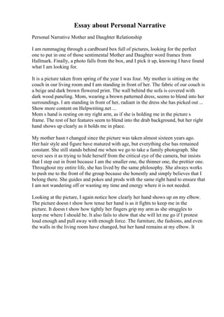 Essay about Personal Narrative
Personal Narrative Mother and Daughter Relationship
I am rummaging through a cardboard box full of pictures, looking for the perfect
one to put in one of those sentimental Mother and Daughter word frames from
Hallmark. Finally, a photo falls from the box, and I pick it up, knowing I have found
what I am looking for.
It is a picture taken from spring of the year I was four. My mother is sitting on the
couch in our living room and I am standing in front of her. The fabric of our couch is
a beige and dark brown flowered print. The wall behind the sofa is covered with
dark wood paneling. Mom, wearing a brown patterned dress, seems to blend into her
surroundings. I am standing in front of her, radiant in the dress she has picked out ...
Show more content on Helpwriting.net ...
Mom s hand is resting on my right arm, as if she is holding me in the picture s
frame. The rest of her features seem to blend into the drab background, but her right
hand shows up clearly as it holds me in place.
My mother hasn t changed since the picture was taken almost sixteen years ago.
Her hair style and figure have matured with age, but everything else has remained
constant. She still stands behind me when we go to take a family photograph. She
never sees it as trying to hide herself from the critical eye of the camera, but insists
that I step out in front because I am the smaller one, the thinner one, the prettier one.
Throughout my entire life, she has lived by the same philosophy. She always works
to push me to the front of the group because she honestly and simply believes that I
belong there. She guides and pokes and prods with the same right hand to ensure that
I am not wandering off or wasting my time and energy where it is not needed.
Looking at the picture, I again notice how clearly her hand shows up on my elbow.
The picture doesn t show how tense her hand is as it fights to keep me in the
picture. It doesn t show how tightly her fingers grip my arm as she struggles to
keep me where I should be. It also fails to show that she will let me go if I protest
loud enough and pull away with enough force. The furniture, the fashions, and even
the walls in the living room have changed, but her hand remains at my elbow. It
 