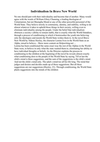 Individualism In Brave New World
No one should part with their individuality and become that of another. Many would
agree with the words of William Ellery Channing, a leading theologian of
Unitarianism, but not Mustapha Mond or any of the other powerful personnel of the
World State. They believe strictly in community, identity, and stability, willing to do
almost whatever it takes to uphold those things in their society, willing even to
eliminate individuality among the people. Under the belief that individualism
obstructs a society s ability to remain stable, that is exactly what the World Statedoes,
through a process of conditioning in which it brainwashes the youth into believing
only the ideologies and morals the World State wishes them to. In the novel Brave
New World by Aldous Huxley, the character Lenina lives in the World State as an
Alpha, raised to believe... Show more content on Helpwriting.net ...
Lenina has been conditioned the same exact way the rest of the Alphas in the World
State were, to believe in only what the state wanted them to, eliminating her ability to
have individual thoughts or beliefs. As the Director explains the process to
conditioning to the children at the beginning of the novel he reveals almost exactly
what conditioning does to the people of the World State by saying, Till at last the
child s mind is these suggestions, and the sum of the suggestions is the child s mind.
And not the child s mind only. The adult s mind too all his life long. The mind that
judges and desires and decides made up of these suggestions. But all these
suggestions are our suggestions (Huxley, 21). Through conditioning, the World State
plants suggestions into the minds of the children
 