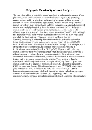 Polycystic Ovarian Syndrome Analysis
The ovary is a critical organ of the female reproductive and endocrine system. When
preforming in an optimal manner, the ovary functions as a gonad, by producing
mature gametes and by synthesizing and excreting hormones within a set point. It is
essential for sexual maturation and reproduction. When it deviates away from this
normal physiology, many serious heath problems can emerge. A principal example of
ovarian abnormal physiology is polycystic ovarian syndrome (PCOS). Polycystic
ovarian syndrome is one of the most prominent endocrinopathies in the world,
affecting anywhere between 5 10% of the female population (Dunaif, 1995). Although
this disease affects so many women, not much is known about the exact origin of it
and all of the shortcomings... Show more content on Helpwriting.net ...
Normally, each ovary is formed by dense tissue encircled by fibrous connective
tissue. Starting at age of puberty, the ovaries become fixed with around 300,000
follicles, with each one containing an immature ovum. Through cyclic changes, 1 or 2
of these follicles become mature, releasing an oocyte, and thus resulting in
fertilization or menstruation (Stanfield, 2012, p.646). However, with polycystic
ovarian syndrome these cyclic changes are effected. Polycystic ovarian syndrome is
defined by many symptoms, however, numerous cysts on the ovaries and chronic
anovulation from hormone imbalances, normally characterize it. Chronic anovulation
is described as infrequent or nonexistent ovulation. This symptom is directly
correlated with infertility and is one of the largest identifying factors of polycystic
ovarian syndrome. It is a result of nonclassical congenital adrenal hyperplasia (NC
CAH), an autosomal disease. This disorder is caused by a CYP21 (21 hyroxylase)
gene mutation and thus, is lacked in the body. Due to its absence, 17 OHP (17
hydroxyprogesterone) amounts climb and the anterior pituitary gland secrets excess
amounts of adrenocorticotropic hormone (ACTH) (Leung, 2004). The
adrenocorticotropic hormone controls the amount of steroid hormones, which in return
 