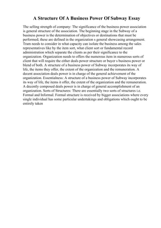 A Structure Of A Business Power Of Subway Essay
The selling strength of company: The significance of the business power association
is general structure of the association. The beginning stage in the Subway of a
business power is the determination of objectives or destinations that must be
performed; these are defined in the organization s general showcasing arrangement.
Tram needs to consider in what capacity can isolate the business among the sales
representatives like by the item sort, what client sort or fundamental record
administration which separate the clients as per their significance to the
organization. Organization needs to offers the numerous item in numerous sorts of
client that will require the either deals power structure or buyer s business power or
blend of both. A structure of a business power of Subway incorporates its way of
life, the items they offer, the extent of the organization and the remuneration. A
decent association deals power is in charge of the general achievement of the
organization. Essentialness: A structure of a business power of Subway incorporates
its way of life, the items it offer, the extent of the organization and the remuneration.
A decently composed deals power is in charge of general accomplishment of an
organization. Sorts of Structures: There are essentially two sorts of structures i.e.
Formal and Informal. Formal structure is received by bigger associations where every
single individual has some particular undertakings and obligations which ought to be
entirely taken
 