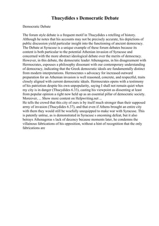 Thucydides s Democratic Debate
Democratic Debate
The forum style debate is a frequent motif in Thucydides s retelling of history.
Although he notes that his accounts may not be precisely accurate, his depictions of
public discussion yield particular insight into the functioning of ancient democracy.
The Debate at Syracuse is a unique example of these forum debates because its
content is both particular to the potential Athenian invasion of Syracuse and
concerned with the more abstract ideological debate over the merits of democracy.
However, in this debate, the democratic leader Athenagoras, in his disagreement with
Hermocrates, espouses a philosophy dissonant with our contemporary understanding
of democracy, indicating that the Greek democratic ideals are fundamentally distinct
from modern interpretations. Hermocrates s advocacy for increased outward
preparation for an Athenian invasion is well reasoned, concrete, and respectful, traits
closely aligned with current democratic ideals. Hermocrates opens with a testimony
of his patriotism despite his own unpopularity, saying I shall not remain quiet when
my city is in danger (Thucydides 6.33), casting his viewpoint as dissenting at least
from popular opinion a right now held up as an essential pillar of democratic society.
Moreover, ... Show more content on Helpwriting.net ...
He tells the crowd that this city of ours is by itself much stronger than their supposed
army of invasion (Thucydides 6.37), and that even if Athens brought an entire city
with them they would still be woefully unequipped to make war with Syracuse. This
is patently untrue, as is demonstrated in Syracuse s oncoming defeat, but it also
betrays Athenagoras s lack of decency because moments later, he condemns the
villainous fabrications of his opposition, without a hint of recognition that the only
fabrications are
 