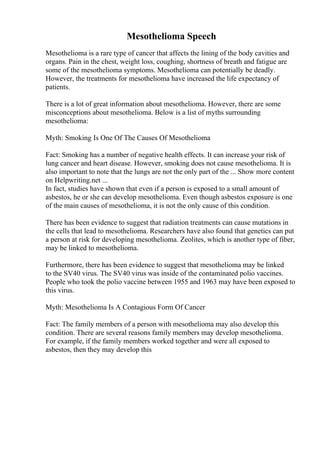 Mesothelioma Speech
Mesothelioma is a rare type of cancer that affects the lining of the body cavities and
organs. Pain in the chest, weight loss, coughing, shortness of breath and fatigue are
some of the mesothelioma symptoms. Mesothelioma can potentially be deadly.
However, the treatments for mesothelioma have increased the life expectancy of
patients.
There is a lot of great information about mesothelioma. However, there are some
misconceptions about mesothelioma. Below is a list of myths surrounding
mesothelioma:
Myth: Smoking Is One Of The Causes Of Mesothelioma
Fact: Smoking has a number of negative health effects. It can increase your risk of
lung cancer and heart disease. However, smoking does not cause mesothelioma. It is
also important to note that the lungs are not the only part of the ... Show more content
on Helpwriting.net ...
In fact, studies have shown that even if a person is exposed to a small amount of
asbestos, he or she can develop mesothelioma. Even though asbestos exposure is one
of the main causes of mesothelioma, it is not the only cause of this condition.
There has been evidence to suggest that radiation treatments can cause mutations in
the cells that lead to mesothelioma. Researchers have also found that genetics can put
a person at risk for developing mesothelioma. Zeolites, which is another type of fiber,
may be linked to mesothelioma.
Furthermore, there has been evidence to suggest that mesothelioma may be linked
to the SV40 virus. The SV40 virus was inside of the contaminated polio vaccines.
People who took the polio vaccine between 1955 and 1963 may have been exposed to
this virus.
Myth: Mesothelioma Is A Contagious Form Of Cancer
Fact: The family members of a person with mesothelioma may also develop this
condition. There are several reasons family members may develop mesothelioma.
For example, if the family members worked together and were all exposed to
asbestos, then they may develop this
 
