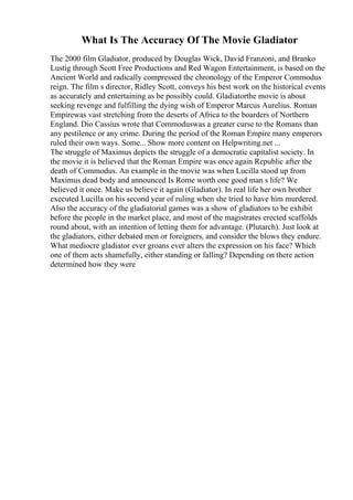 What Is The Accuracy Of The Movie Gladiator
The 2000 film Gladiator, produced by Douglas Wick, David Franzoni, and Branko
Lustig through Scott Free Productions and Red Wagon Entertainment, is based on the
Ancient World and radically compressed the chronology of the Emperor Commodus
reign. The film s director, Ridley Scott, conveys his best work on the historical events
as accurately and entertaining as be possibly could. Gladiatorthe movie is about
seeking revenge and fulfilling the dying wish of Emperor Marcus Aurelius. Roman
Empirewas vast stretching from the deserts of Africa to the boarders of Northern
England. Dio Cassius wrote that Commoduswas a greater curse to the Romans than
any pestilence or any crime. During the period of the Roman Empire many emperors
ruled their own ways. Some... Show more content on Helpwriting.net ...
The struggle of Maximus depicts the struggle of a democratic capitalist society. In
the movie it is believed that the Roman Empire was once again Republic after the
death of Commodus. An example in the movie was when Lucilla stood up from
Maximus dead body and announced Is Rome worth one good man s life? We
believed it once. Make us believe it again (Gladiator). In real life her own brother
executed Lucilla on his second year of ruling when she tried to have him murdered.
Also the accuracy of the gladiatorial games was a show of gladiators to be exhibit
before the people in the market place, and most of the magistrates erected scaffolds
round about, with an intention of letting them for advantage. (Plutarch). Just look at
the gladiators, either debated men or foreigners, and consider the blows they endure.
What mediocre gladiator ever groans ever alters the expression on his face? Which
one of them acts shamefully, either standing or falling? Depending on there action
determined how they were
 