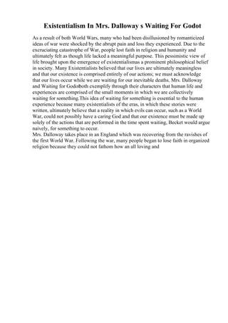 Existentialism In Mrs. Dalloway s Waiting For Godot
As a result of both World Wars, many who had been disillusioned by romanticized
ideas of war were shocked by the abrupt pain and loss they experienced. Due to the
excruciating catastrophe of War, people lost faith in religion and humanity and
ultimately felt as though life lacked a meaningful purpose. This pessimistic view of
life brought upon the emergence of existentialismas a prominent philosophical belief
in society. Many Existentialists believed that our lives are ultimately meaningless
and that our existence is comprised entirely of our actions; we must acknowledge
that our lives occur while we are waiting for our inevitable deaths. Mrs. Dalloway
and Waiting for Godotboth exemplify through their characters that human life and
experiences are comprised of the small moments in which we are collectively
waiting for something.This idea of waiting for something is essential to the human
experience because many existentialists of the eras, in which these stories were
written, ultimately believe that a reality in which evils can occur, such as a World
War, could not possibly have a caring God and that our existence must be made up
solely of the actions that are performed in the time spent waiting, Becket would argue
naively, for something to occur.
Mrs. Dalloway takes place in an England which was recovering from the ravishes of
the first World War. Following the war, many people began to lose faith in organized
religion because they could not fathom how an all loving and
 