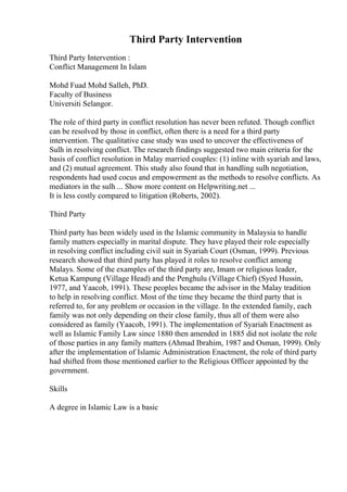 Third Party Intervention
Third Party Intervention :
Conflict Management In Islam
Mohd Fuad Mohd Salleh, PhD.
Faculty of Business
Universiti Selangor.
The role of third party in conflict resolution has never been refuted. Though conflict
can be resolved by those in conflict, often there is a need for a third party
intervention. The qualitative case study was used to uncover the effectiveness of
Sulh in resolving conflict. The research findings suggested two main criteria for the
basis of conflict resolution in Malay married couples: (1) inline with syariah and laws,
and (2) mutual agreement. This study also found that in handling sulh negotiation,
respondents had used cocus and empowerment as the methods to resolve conflicts. As
mediators in the sulh ... Show more content on Helpwriting.net ...
It is less costly compared to litigation (Roberts, 2002).
Third Party
Third party has been widely used in the Islamic community in Malaysia to handle
family matters especially in marital dispute. They have played their role especially
in resolving conflict including civil suit in Syariah Court (Osman, 1999). Previous
research showed that third party has played it roles to resolve conflict among
Malays. Some of the examples of the third party are, Imam or religious leader,
Ketua Kampung (Village Head) and the Penghulu (Village Chief) (Syed Hussin,
1977, and Yaacob, 1991). These peoples became the advisor in the Malay tradition
to help in resolving conflict. Most of the time they became the third party that is
referred to, for any problem or occasion in the village. In the extended family, each
family was not only depending on their close family, thus all of them were also
considered as family (Yaacob, 1991). The implementation of Syariah Enactment as
well as Islamic Family Law since 1880 then amended in 1885 did not isolate the role
of those parties in any family matters (Ahmad Ibrahim, 1987 and Osman, 1999). Only
after the implementation of Islamic Administration Enactment, the role of third party
had shifted from those mentioned earlier to the Religious Officer appointed by the
government.
Skills
A degree in Islamic Law is a basic
 