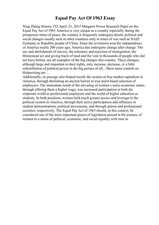 Equal Pay Act Of 1963 Essay
Ning Zhang History 332 April, 21, 2015 Margaret Power Research Paper on the
Equal Pay Act of 1963 America is very unique as a country especially during the
prosperous times of peace, the country is frequently undergoes drastic political and
social changes usually seen in other countries only in times of war such as NAZI
Germany or Republic people of China. Since the revolution won the independence
of America nearly 200 years ago, America has undergone change after change. The
use and abolishment of slavery, the tolerance and rejection of immigration, the
Homestead act and giving tracts of land and the vote to thousands of people who did
not have before, are all examples of the big changes this country. These changes,
although large and important in their rights, only increase, decrease, or a little
redistribution of political power in the big picture of all... Show more content on
Helpwriting.net ...
Additionally, its passage also helped rectify the system of free market capitalism in
America, through abolishing an ancient barrier to true merit based selection of
employees. The immediate result of the elevating of women s socio economic status,
through offering them a higher wage, was increased participation in both the
corporate world as professional employees and the world of higher education as
students. In both positions, women held much greater access and leverage to the
political system in America, through their active participation and influence in
student demonstrations, political movements, and through unions and professional
societies, respectively. The Equal Pay Act of 1963 should, in this context, be
considered one of the most important pieces of legislation passed in the journey of
women to a status of political, economic, and social equality with men in
 