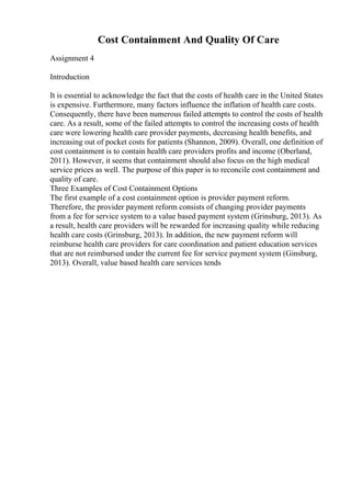 Cost Containment And Quality Of Care
Assignment 4
Introduction
It is essential to acknowledge the fact that the costs of health care in the United States
is expensive. Furthermore, many factors influence the inflation of health care costs.
Consequently, there have been numerous failed attempts to control the costs of health
care. As a result, some of the failed attempts to control the increasing costs of health
care were lowering health care provider payments, decreasing health benefits, and
increasing out of pocket costs for patients (Shannon, 2009). Overall, one definition of
cost containment is to contain health care providers profits and income (Oberland,
2011). However, it seems that containment should also focus on the high medical
service prices as well. The purpose of this paper is to reconcile cost containment and
quality of care.
Three Examples of Cost Containment Options
The first example of a cost containment option is provider payment reform.
Therefore, the provider payment reform consists of changing provider payments
from a fee for service system to a value based payment system (Grinsburg, 2013). As
a result, health care providers will be rewarded for increasing quality while reducing
health care costs (Grinsburg, 2013). In addition, the new payment reform will
reimburse health care providers for care coordination and patient education services
that are not reimbursed under the current fee for service payment system (Ginsburg,
2013). Overall, value based health care services tends
 