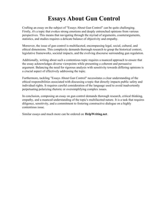 Essays About Gun Control
Crafting an essay on the subject of "Essays About Gun Control" can be quite challenging.
Firstly, it's a topic that evokes strong emotions and deeply entrenched opinions from various
perspectives. This means that navigating through the myriad of arguments, counterarguments,
statistics, and studies requires a delicate balance of objectivity and empathy.
Moreover, the issue of gun control is multifaceted, encompassing legal, social, cultural, and
ethical dimensions. This complexity demands thorough research to grasp the historical context,
legislative frameworks, societal impacts, and the evolving discourse surrounding gun regulation.
Additionally, writing about such a contentious topic requires a nuanced approach to ensure that
the essay acknowledges diverse viewpoints while presenting a coherent and persuasive
argument. Balancing the need for rigorous analysis with sensitivity towards differing opinions is
a crucial aspect of effectively addressing the topic.
Furthermore, tackling "Essays About Gun Control" necessitates a clear understanding of the
ethical responsibilities associated with discussing a topic that directly impacts public safety and
individual rights. It requires careful consideration of the language used to avoid inadvertently
perpetuating polarizing rhetoric or oversimplifying complex issues.
In conclusion, composing an essay on gun control demands thorough research, critical thinking,
empathy, and a nuanced understanding of the topic's multifaceted nature. It is a task that requires
diligence, sensitivity, and a commitment to fostering constructive dialogue on a highly
contentious issue.
Similar essays and much more can be ordered on HelpWriting.net.
Essays About Gun Control Essays About Gun Control
 